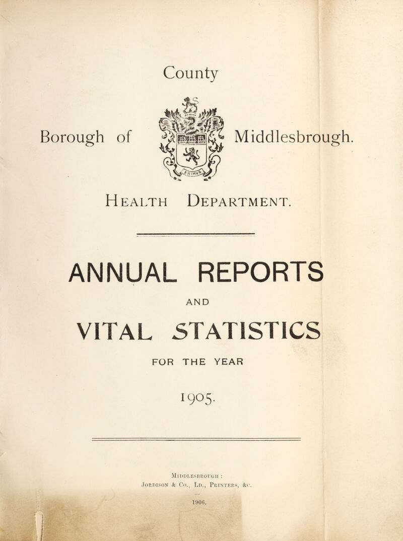 County Middlesbrough. Health Department. ANNUAL REPORTS AND VITAL STATISTICS FOR THE YEAR ■905' Middlesbrough : Jordison k Co.. Ld., Printers, &c. Borough of 1906.