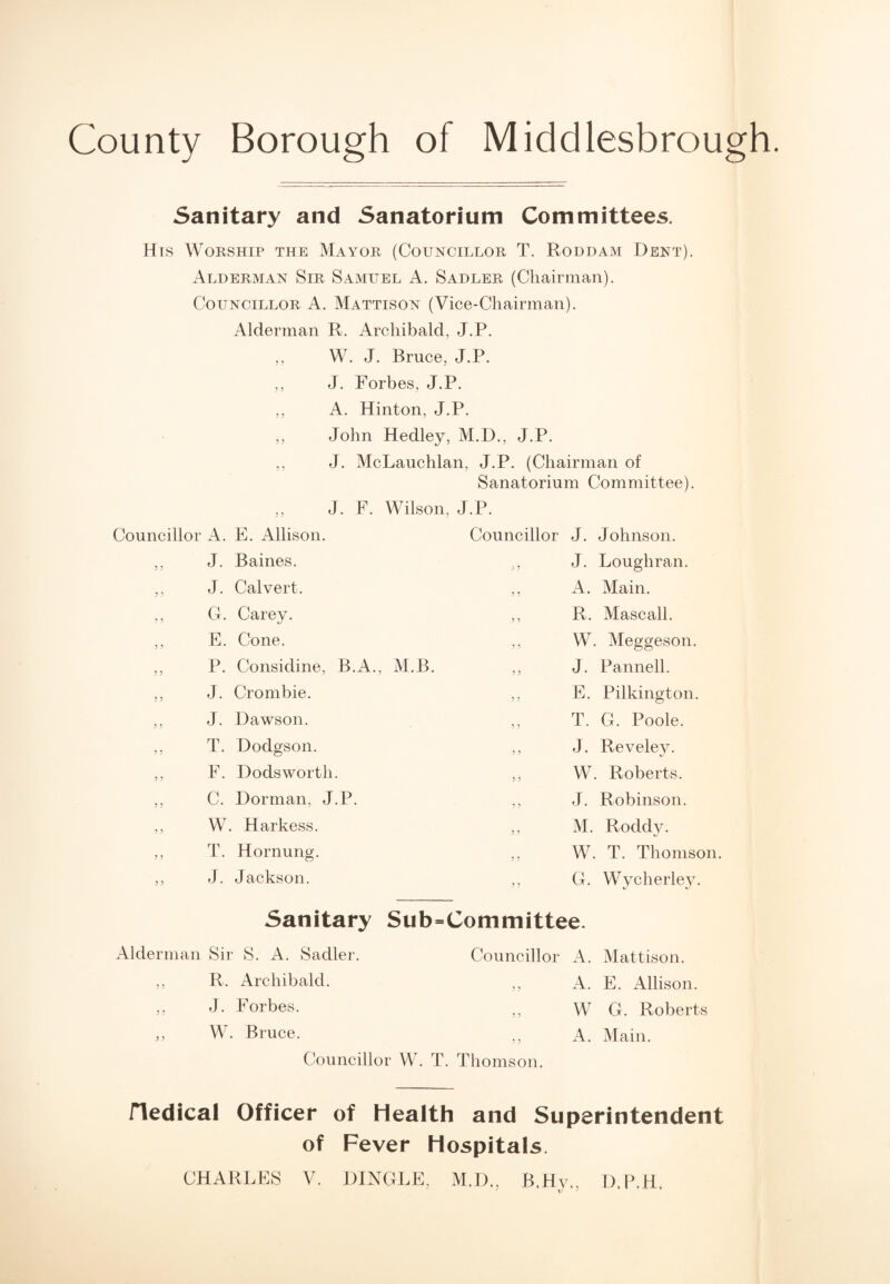 County Borough of Middlesbrough. Sanitary and Sanatorium Committees. His Worship the Mayor (Councillor T. Roddam Dent). Alderman Sir Samuel A. Sadler (Chairman). Councillor A. Mattison (Vice-Chairman). Alderman R. Archibald, J.P. ,, W. J. Bruce, J.P. ,, J. Forbes, J.P. ,, A. Hinton, J.P. ,, John Hedley, M.D., J.P. ,, J. McLauchlan, J.P. (Chairman of Sanatorium Committee). J. F. Wilson, J.P. Councillor A. E. Allison. Councillor J. Johnson. 5 5 J. Baines. y y J. Loughran. 5 5 J. Calvert. y y A. Main. ? 5 G. Carey. y y R. Mascall. ? 5 E. Cone. 5 5 W. Meggeson. 5 ? P. Considine, B.A., M.B. J. Pannell. 5 5 J. Crombie. y y E. Pilkington. 5 ? J. Dawson. y y T. G. Poole. ? 5 T. Doclgson. y y J. Reveley. y y F. Dodsworth. y y W. Roberts. y y C. Dorman, J.P. y y J. Robinson. y y W. Harkess. y y M. Roddy. y y T. Hornung. y y W. T. Thomson. y y J. Jackson. y y G. Wycherley. Sanitary Sub=Committee. Alderman Sir S. A. Sadler. Councillor x4. Mattison. y y R. Archibald. y y A. E. Allison. y y J. Forbes. y y W G. Roberts y y W. Bruce. y y A. Main. Councillor W. T. Thomson. Hedical Officer of Health and Superintendent of Fever Hospitals. CHARLES V. DINGLE, M.D., B.Hy., D.P.H,