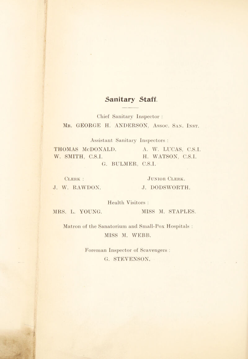 Sanitary Staff. Chief Sanitary Inspector : Mr. GEORGE H. ANDERSON, Assoc. San. Inst. Assistant Sanitary Inspectors : thomas McDonald. a. w. lucas, c.s.i. W. SMITH, C.S.I. H. WATSON, C.S.I. G. BULMER, C.S.I. Clerk : Junior Clerk. J. W. RAWDON. J. DODSWORTH. Health Visitors : MRS. L. YOUNG. MISS M. STAPLES. Matron of the Sanatorium and Small-Pox Hospitals : MISS M. WEBB. Foreman Inspector of Scavengers : G. STEVENSON.