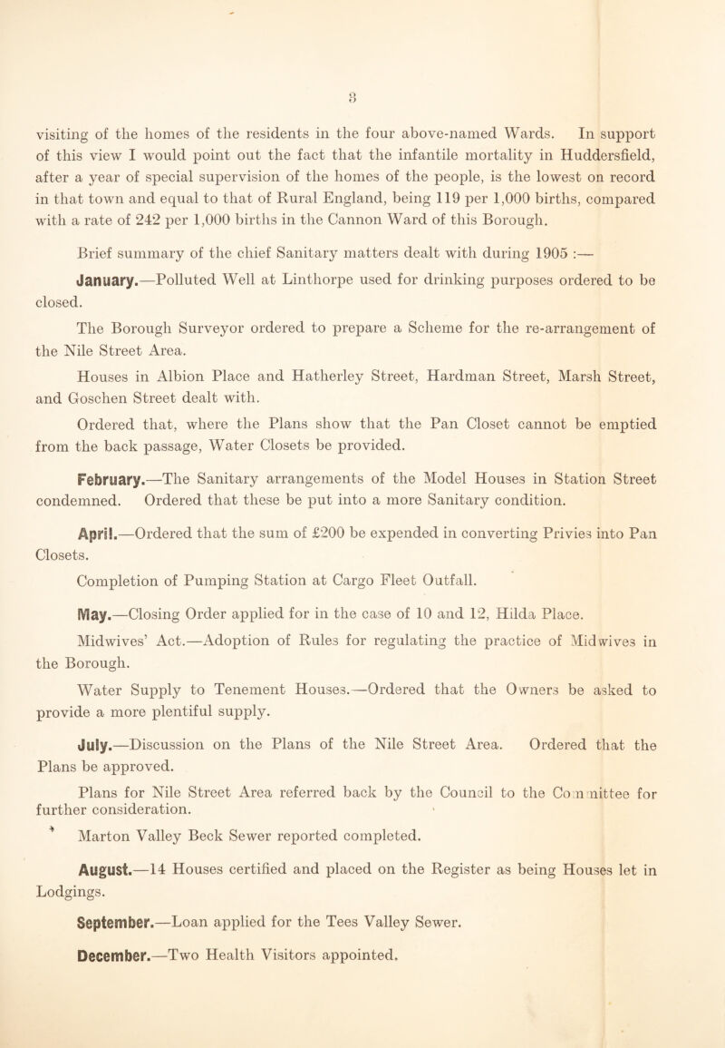 of this view I would point out the fact that the infantile mortality in Huddersfield, after a year of special supervision of the homes of the people, is the lowest on record in that town and equal to that of Rural England, being 119 per 1,000 births, compared with a rate of 242 per 1,000 births in the Cannon Ward of this Borough. Brief summary of the chief Sanitary matters dealt with during 1905 :—- January.—Polluted Well at Linthorpe used for drinking purposes ordered to be closed. The Borough Surveyor ordered to prepare a Scheme for the re-arrangement of the Nile Street Area. Houses in Albion Place and Hatherley Street, Hardman Street, Marsh Street, and Goschen Street dealt with. Ordered that, where the Plans show that the Pan Closet cannot be emptied from the back passage, Water Closets be provided. February.—The Sanitary arrangements of the Model Houses in Station Street condemned. Ordered that these be put into a more Sanitary condition. April,—Ordered that the sum of £200 be expended in converting Privies into Pan Closets. Completion of Pumping Station at Cargo Fleet Outfall. IV!ay.—Closing Order applied for in the case of 10 and 12, Hilda Place. Midwives’ Act.—Adoption of Rules for regulating the practice of Mid wives in the Borough. Water Supply to Tenement Houses.—Ordered that the Owners be asked to provide a more plentiful supply. July.—Discussion on the Plans of the Nile Street Area. Ordered that the Plans be approved. Plans for Nile Street Area referred back by the Council to the Committee for further consideration. Marton Valley Beck Sewer reported completed. August.—14 Houses certified and placed on the Register as being Houses let in Lodgings. September.—Loan applied for the Tees Valley Sewer. December.—Two Health Visitors appointed.