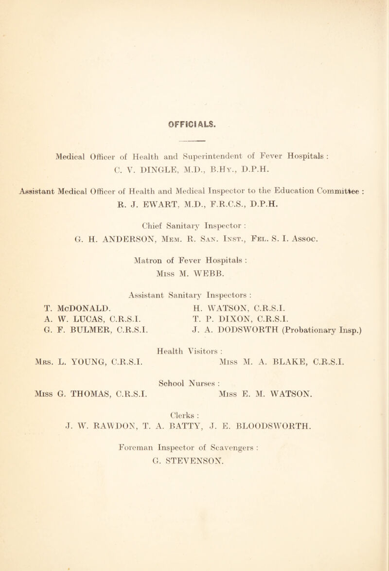 OFFICIALS. Medical Officer of Health and Superintendent of Fever Hospitals : C. V. DINGLE, M.D., B.Hy, D.P.H. Assistant Medical Officer of Health and Medical Inspector to the Education Committee It. J. EWART, M.D., F.R.C.S., D.P.H. Chief Sanitary Inspector : G. H. ANDERSON, Mem. R, San. Inst., Fel. S. I. Assoc. Matron of Fever Hospitals : Miss M. WEBB. Assistant Sanitary Inspectors : T. MCDONALD. H. WATSON, C.R.S.I. A. W. LUCAS, C.R.S.I. T. P. DIXON, C.R.S.I. G. F. BULMER, C.R.S.I. J. A. DODSWORTH (Probationary Insp.) Health Visitors : Mns. L. YOUNG, C.R.S.I. Miss M. A. BLAKE, C.R.S.I. School Nurses : Miss G. THOMAS, C.R.S.I. Miss E. M. WATSON. Clerks : J. W. RAWDON, T. A. BATTY, J. E. BLOODS WORTH. Foreman Inspector of Scavengers : G. STEVENSON.