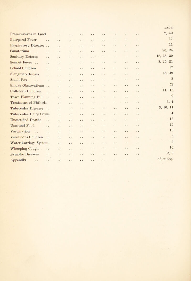 PAGE Preservatives in Food . . . • • • • • • • • • • • • • 7, 42 Puerperal Fever . . . . . . .. . • • • • • • • • • ^ Respiratory Diseases .. • . . . • • • • • • • • • • • • 11 Sanatorium . . . . . . . . . . • • • • • • • • • • 20, 24 Sanitary Defects .. . • . . . . • • • • • • • • • • 18, 38, 39 Scarlet Fever . . . . . . . . . . . • • • • • • • • • 8, 20, 21 School Children . . .. . . • . • • • • • • • • • • 1^ Slaughter-Houses . . . . . . • • • • • • • • • • • • ^8, ^ Small-Pox . . . . . . .. • • • • • • • • • • • • ® Smoke Observations . . . . .. • • • • • • • • • • • • ^ Still-born Children . . . . . . • • • • • • • • • • • • 1^» 1^ Town Planning Bill . . . . . . • • • • • • • • • • • • 2 Treatment of Phthisis . . . . . . • • • • • • • • • • 8, 4 Tubercular Diseases .. .. .. •• •• •• •• •• •• 8, 10, 11 Tubercular Dairy Cows . . . . . • • • • • • • • * • • 4 Uncertified Deaths . . . . . . • • • • • • • • • • • • 1® Unsound Food . . . . . . . . • • • • • • • • • • “16 Vaccination . . . . . . .. . • • • • • • • • • • • 1^ Verminous Children . . . . .. . . • • • • • • • • • • ^ Water Carriage System . . .. . . . . • . • • • • • • 5 Whooping Cough . . .. .. . • • • • • • • • • • • 1^ Zymotic Diseases . . . . .. .. • • • • • • • • • • ^ Appendix . . . . .. .. .. • • • • • • • • • • 53 et seq.