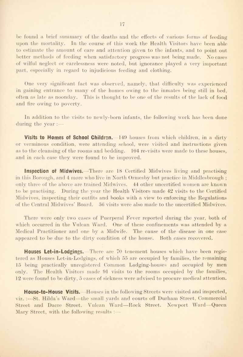 i? be found a brief summary of the deaths and the effects of various forms of feeding upon the mortality. In the course of this work the Health Visitors have been able to estimate the amount of care and attention given to the infants, and to point out better methods of feeding when satisfactory progress was not being made. No cases of wilful neglect or carelessness were noted, but ignorance played a very important part, especially in regard to injudicious feeding and clothing. One very significant fact was observed, namely, that difficulty was experienced in gaining entrance to many of the homes owing to the inmates being still in bed, often as late as noonday. This is thought to be one of the results of the lack of food and fire owing to poverty. In addition to the visits to newly-born infants, the following work has been done during the year : — Visits to Homes Of School Children).—149 houses from which children, in a dirty or verminous condition, were attending school, were visited and instructions given as to the cleansing of the rooms and bedding. 104 re-visits were made to these houses, and in each case they were found to be improved. inspection of [Vilcfwives.—-There are 18 Certified Miclwives living and practising in this Borough, and 4 more who live in North Ormesby but practice in Middlesbrough ; only three of the above are trained Midwives. 44 other uncertified women are known to be practising. During the year the Health Visitors made 42 visits to the Certified Midwives, inspecting their outfits and books with a view to enforcing the Regulations of the Central Midwives' Board. 56 visits were also made to the uncertified Midwives. There were only two cases of Puerperal Fever reported during the year, both of which occurred in the Vulcan Ward. One of these confinements was attended by a Medical Practitioner and one by a Midwife. The cause of the disease in one case appeared to be due to the dirty condition of the house. Both cases recovered. Houses Let-in-Lodgings. -There are 70 tenement houses which have been regis¬ tered as Houses Let-in-Lodgings, of which 55 are occupied by families, the remaining 15 being practically unregistered Common Lodging-houses and occupied by men only. The Health Visitors made 91 visits to the rooms occupied by the families, 12 were found to be dirty, 5 cases of sickness were advised to procure medical attention. House-t®-House Visits.—Houses in the following Streets were visited and inspected, viz. :—St. Hilda's Ward—the small yards and courts off Durham Street, Commercial Street and Dacre Street. Vulcan Ward—Rock Street. Newport Ward—Queen Mary Street, with the following results : —