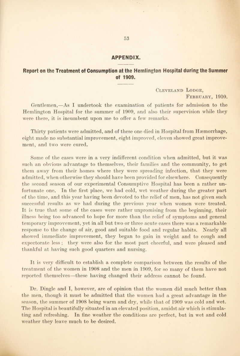 APPENDIX. Report on the Treatment of Consumption at the Hemlsngton Hospital during the Summer of 1909. Cleveland Lodge, February, 1910. Gentlemen,—As I undertook the examination of patients for admission to the Hemlington Hospital for the summer of 1909, and also their supervision while they were there, it is incumbent upon me to offer a few remarks. Thirty patients were admitted, and of these one died in Hospital from Haemorrhage, eight made no substantial improvement, eight improved, eleven showed great improve¬ ment, and two were cured. Some of the cases were in a very indifferent condition when admitted, but it was such an obvious advantage to themselves, their families and the community, to get them away from their homes where they were spreading infection, that they were admitted, when otherwise they should have been provided for elsewhere. Consequently the second season of our experimental Consumptive Hospital has been a rather un¬ fortunate one. In the first place, we had cold, wet weather during the greater part of the time, and this year having been devoted to the relief of men, has not given such successful results as we had during the previous year when women were treated. It is true that some of the cases were rather unpromising from the beginning, their illness being too advanced to hope for more than the relief of symptoms and general temporary improvement, yet in all but two or three acute cases there was a remarkable response to the change of air, good and suitable food and regular habits. Nearly all showed immediate improvement, they began to gain in weight and to cough and expectorate less ; they were also for the most part cheerful, and were pleased and thankful at having such good quarters and nursing. It is very difficult to establish a complete comparison between the results of the treatment of the women in 1908 and the men in 1909, for so many of them have not reported themselves—these having changed their address cannot be found. Dr. Dingle and I, however, are of opinion that the women did much better than the men, though it must be admitted that the women had a great advantage in the season, the summer of 1908 being warm and dry, while that of 1909 was cold and wet. The Hospital is beautifully situated in an elevated position, amidst air which is stimula¬ ting and refreshing. In fine weather the conditions are perfect, but in wet and cold weather they leave much to be desired.