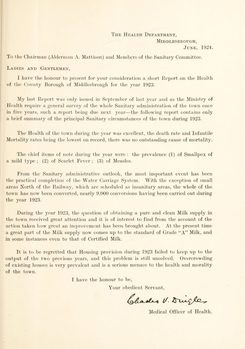 The Health Department, Middlesbrough, June, 1924. To the Chairman (Alderman A. Mattison) and Members of the Sanitary Committee. Ladies and Gentlemen, I have the honour to present for your consideration a short Report on the Health of the County Borough of Middlesbrough for the year 1923. My last Report was only issued in September of last year and as the Ministry of Health require a general survey of the whole Sanitary administration of the town once in five years, such a report being due next year—the following report contains only a brief summary of the principal Sanitary circumstances of the town during 1923. The Health of the town during the year was excellent, the death rate and Infantile Mortality rates being the lowest on record, there was no outstanding cause of mortality. The chief items of note during the year were : the prevalence (1) of Smallpox of a mild type ; (2) of Scarlet Fever ; (3) of Measles. From the Sanitary administrative outlook, the most important event has been the practical completion of the Water Carriage System. With the exception of small areas North of the Railway, which are scheduled as insanitary areas, the whole of the town has now been converted, nearly 9,000 conversions having been carried out during the year 1923. During the year 1923, the question of obtaining a pure and clean Milk supply in the town received great attention and it is of interest to find from the account of the action taken how great an improvement has been brought about. At the present time a great part of the Milk supply now comes up to the standard of Grade “A” Milk, and in some instances even to that of Certified Milk. It is to be regretted that Housing provision during 1923 failed to keep up to the output of the two previous years, and this problem is still unsolved. Overcrowding of existing houses is very prevalent and is a serious menace to the health and morality of the town. I have the honour to be, Your obedient Servant, Medical Officer of Health.