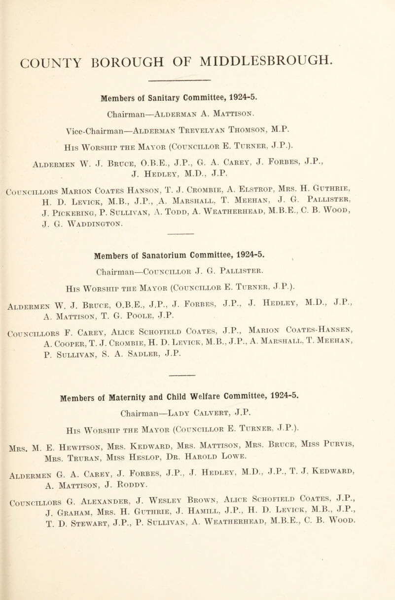 COUNTY BOROUGH OF MIDDLESBROUGH. Members of Sanitary Committee, 1924-5. Chairman—Alderman A. Mattison. Vice-Chairman—Alderman Trevelyan Thomson, M.P. His Worship the Mayor (Councillor E. Turner, J.P.). Aldermen W. J. Bruce, O.B.E., J.P., G. A. Carey, J. Forbes, J.P., J. Hedley, M.D., J.P. Councillors Marion Coates Hanson, T. J. Crombie, A. Elstrop, Mrs. H. Guthrie, H. D. Levick, M.B., J.P., A. Marshall, T. Meehan, J. G. Pallister, J. Pickering, P. Sullivan, A. Todd, A. Weatherhead, M.B.E., C. B. Wood, J. G. Waddington. Members of Sanatorium Committee, 1924-5. ^ Chairman—Councillor J. G. Pallister. His Worship the Mayor (Councillor E. Turner, J.P.). Aldermen W. J. Bruce, O.B.E., J.P., J. Forbes, J.P., J. Hedley, M.D., J.P., A. Mattison, T. G. Poole, J.P. Councillors F. Carey, Alice Schofield Coates, J.P., Marion Coates-Hansen, A. Cooper, T. J. Crombie, H. D. Levick, M.B., J.P., A, Marshall, T. Meehan, P. Sullivan, S. A. Sadler, J.P. Members of Maternity and Child Welfare Committee, 1924-5. Chairman—Lady Calvert, J.P. His Worship the Mayor (Councillor E. Turner, J.P.). Mrs. M. E. Hewitson, Mrs. Kedward, Mrs. Mattison, Mrs. Bruce, Miss Purvis, Mrs. Truran, Miss Heslop, Hr. Harold Lowe. Aldermen G. A. Carey, J. Forbes, J.P., J. Hedley, M.H., J.P., T. J. Kedward, A. Mattison, J. Poddy. Councillors G. Alexander, J. Wesley Brown, Alice Schofield Coates, J.P., J. Graham, Mrs. H. Guthrie, J. Hamill, J.P., H. H. Levick, M.B., J.P., T. H. Stewart, J.P., P. Sullivan, A. Weatherhead, M.B.E., C. B. Wood.