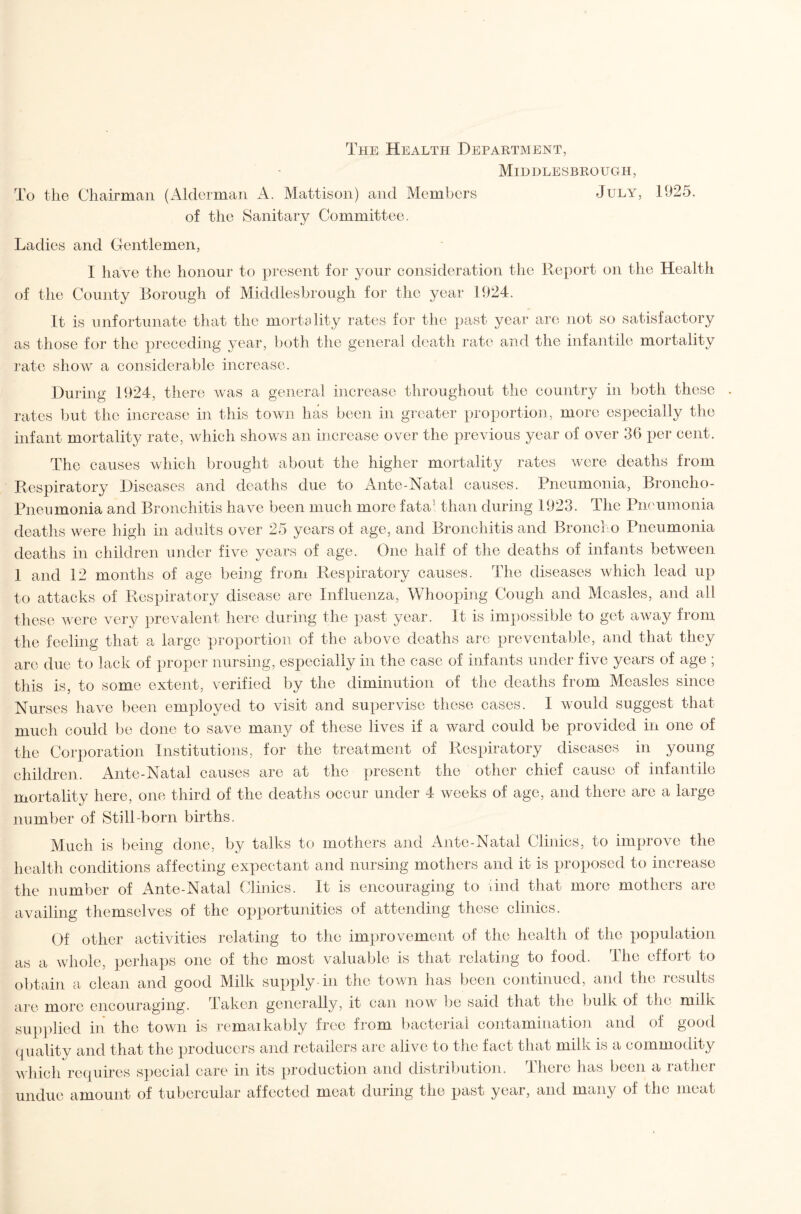 The Health Department, Middlesbrough, To the Chairman (Alderman A. Mattison) and Members July, 1925. of the Sanitary Committee. Ladies and Gentlemen, I have the honour to present for your consideration the Report on the Health of the County Borough of Middlesbrough for the year 1924. It is unfortunate that the mortality rates for the past year are not so satisfactory as those for the preceding year, both the general death rate and the infantile mortality I’atc show a considerable increase. During 1924, there Avas a general increase throughout the country in both these . rates but the increase in this town has been in greater proportion, more especially the infant mortality rate, Avhich shows an increase over the previous year of over 36 i)er cent. The causes which brought about the higher mortality rates Avere deaths from Respiratory Diseases and deaths due to Ante-Natal causes. Pneumonia, Broncho- Pneumonia and Bronchitis have been much more fata- than during 1923. The Pneumonia deaths Avere high in adults over 25 years of age, and Bronchitis and Broiicl o Pneumonia deaths in children under five years of age. One half of the deaths of infants between 1 and 12 months of age behig from Respiratory causes. The diseases Avhich lead up to attacks of Respiratory disease are Influenza, Whooping Cough and Measles, and all these AAcre very prevalent liere during the past year. It is impossible to get aAvay from the feeling that a large proportion of the above deaths are preventable, and that they arc due to lack of proper nursing, especially in the case of infants under five years of age ; this is, to some extent, verified by the diminution of the deaths from Measles since Nurses ha\^e been employed to Ausit and supervise these cases. I would suggest that much could be done to save many of these lives if a ward could be provided in one of the Corporation Institutions, for the treatment of Respiratory diseases in young children. Ante-Natal causes are at the present the other chief cause of infantile mortality here, one third of the deaths occur under 4 Aveeks of age, and there are a large number of Still-born births. Much is being done, by talks to mothers and Ante-Natal Clinics, to improve the health conditions affecting expectant and nursing mothers and it is proposed to increase the number of x4nte-Natal Clinics. It is encouraging to And that more mothers are availing themselves of the opportunities of attending these clinics. Gf other activities relating to the improvement of the health of the population as a whole, perhaps one of the most valuable is that relating to food. The effort to obtain a clean and good Milk supply in the town has been continued, and the results are more encouraging. Taken generally, it can now be said that the bulk of the milk sup])lied in the town is remaikably free fi'om l)acteriai contamination and of good (piality and that the producers and retailers arc alive to the fact that milk is a commodity A\hich requires s])ecial care in its production and distribution. There has been a rather undue amount of tubercular affected meat during the past year, and many of the meat