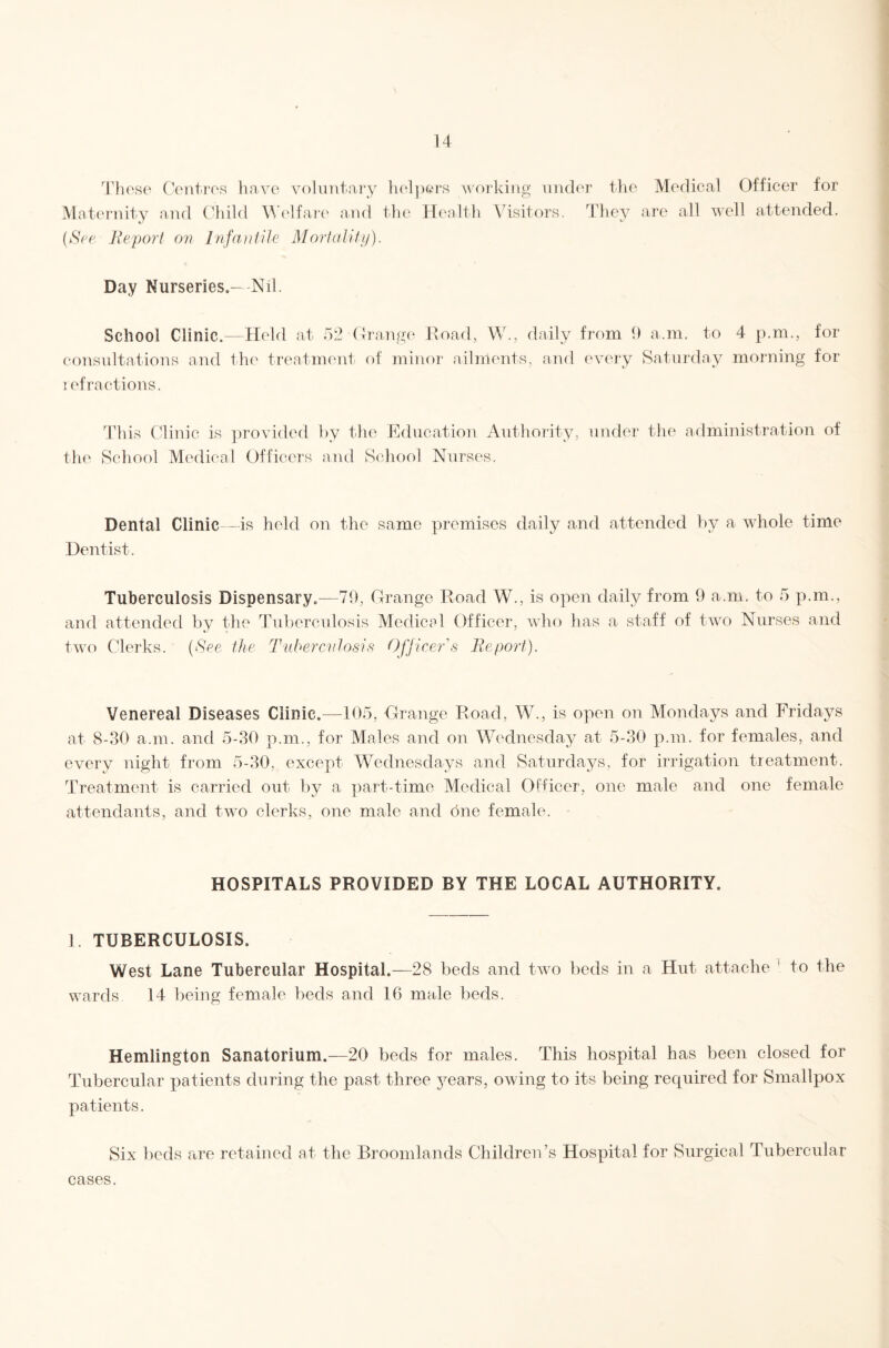 u Those Centres have voluntary h(‘l])eT‘S working nnder tlie Medical Officer for Maternity and Child M’elfarc' and the Health Visitors. They are all well attended. (*SVc Beporl on Infaiifile Mortality). Day Nurseries.—Nil. School Clinic.—Held at 52 (1 range Hoad, W., daily from 9 a.m. to 4 p.m., for consultations and th(‘ treatment of minor ailments, and every Saturday morning for lefractions. This Clinic is jirovided by the Education Authority, under the aflministration of the School Medical Officers and School Nurses. Dental Clinic—is held on the same premises daily and attended by a whole time Dentist. Tuberculosis Dispensary.—79, Grange Road W., is open daily from 9 a.m. to 5 p.m., and attended by the Tuberculosis Medical Officer, who has a staff of two Nurses and two Clerks. [See the Tuberentosis Ofjicer's He port). Venereal Diseases Clinic.—105, Grange Road, W., is open on Mondays and Fridays at 8-30 a.m. and 5-30 p.m., for Males and on Wednesday at 5-30 p.m. for females, and every night from 5-30, except Wednesdays and Saturdays, for irrigation tieatment. Treatment is carried out by a part-time Medical Officer, one male and one female attendants, and two clerks, one male and one female. HOSPITALS PROVIDED BY THE LOCAL AUTHORITY. 1. TUBERCULOSIS. West Lane Tubercular Hospital.—28 beds and two beds in a Hut attache ‘ to the wards 14 being female beds and 16 male beds. Hemlington Sanatorium.—20 beds for males. This hospital has been closed for Tubercular patients during the past three jmars, owing to its being required for Smallpox patients. Six beds are retained at the Broomlands Children’s Hospital for Surgical Tubercular cases.