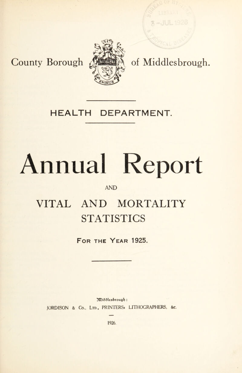 County Borough of Middlesbrough. HEALTH DEPARTMENT. VITAL AND MORTALITY STATISTICS For the Year 1925. ^ftl&Mssbrougt): JORDISON & Co., Ltd., PRINTERS. LITHOGRAPHERS. &c.