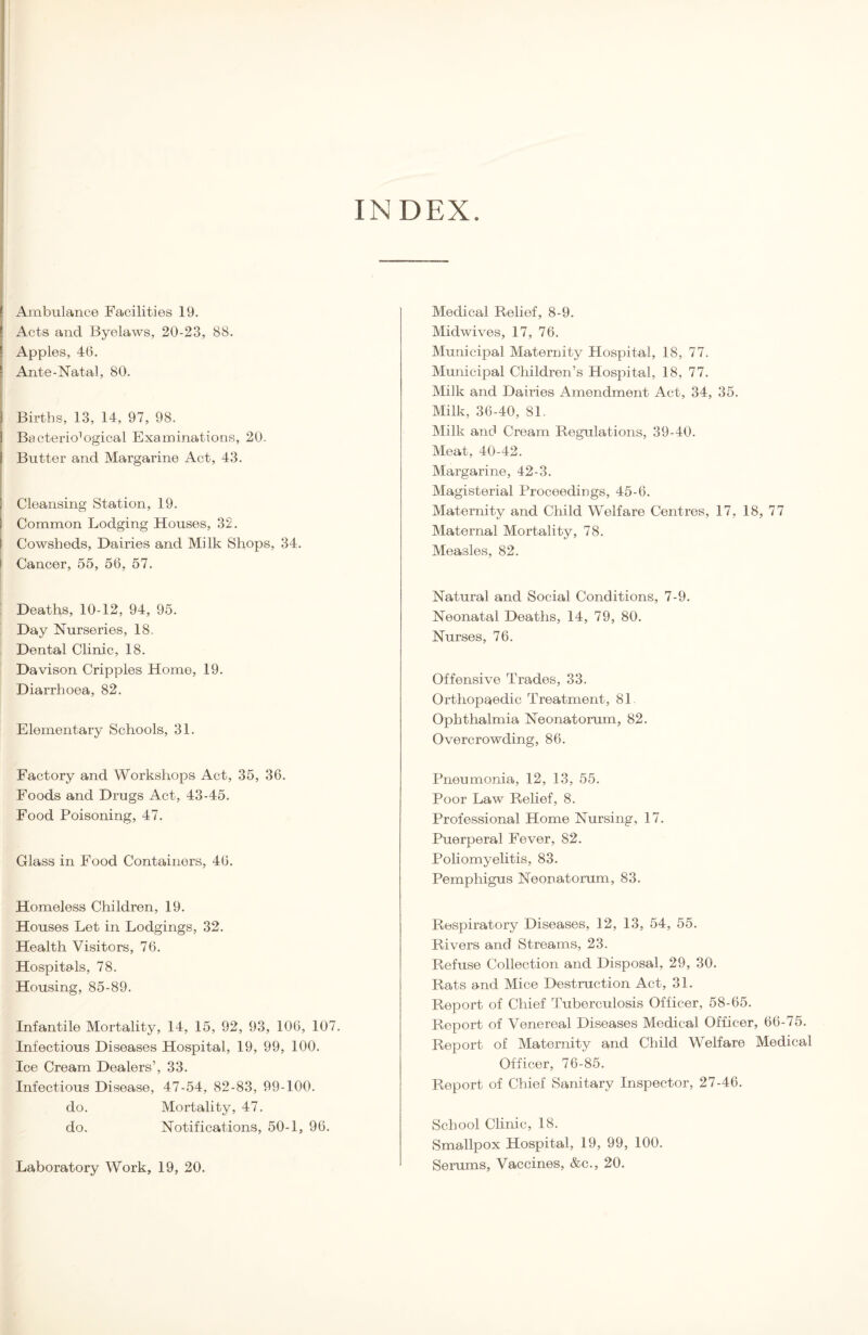 INDEX Ambulance Facilities 19. Acts and Byelaws, 20-23, 88. Apples, 46. Ante-Natal, 80. Births, 13, 14, 97, 98. Bacteriological Examinations, 20. Butter and Margarine Act, 43. Cleansing Station, 19. Common Lodging Houses, 32. Cowsheds, Dairies and Milk Shops, 34. Cancer, 55, 56, 57. Deaths, 10-12, 94, 95. Day Nurseries, 18. Dental Clinic, 18. Davison Cripples Home, 19. Diarrhoea, 82. Elementary Schools, 31. Factory and Workshops Act, 35, 36. Foods and Drugs Act, 43-45. Food Poisoning, 47. Glass in Food Containers, 46. Homeless Children, 19. Houses Let in Lodgings, 32. Health Visitors, 76. Hospitals, 78. Housing, 85-89. Infantile Mortality, 14, 15, 92, 93, 106, 107. Infectious Diseases Hospital, 19, 99, 100. Ice Cream Dealers’, 33. Infectious Disease, 47-54, 82-83, 99-100. do. Mortality, 47. do. Notifications, 50-1, 96. Laboratory Work, 19, 20. Medical Relief, 8-9. Midwives, 17, 76. Municipal Maternity Hospital, 18, 77. Municipal Children’s Hospital, 18, 77. Milk and Dairies Amendment Act, 34, 35. Milk, 36-40, 81. Milk and Cream Regulations, 39-40. Meat, 40-42. Margarine, 42-3. Magisterial Proceedings, 45-6. Maternity and Child Welfare Centres, 17, 18, 77 Maternal Mortality, 78. Measles, 82. Natural and Social Conditions, 7-9. Neonatal Deaths, 14, 79, 80. Nurses, 76. Offensive Trades, 33. Orthopaedic Treatment, 81. Ophthalmia Neonatorum, 82. Overcrowding, 86. Pneumonia, 12, 13, 55. Poor Law Relief, 8. Professional Home Nursing, 17. Puerperal Fever, 82. Poliomyelitis, 83. Pemphigus Neonatorum, 83. Respiratory Diseases, 12, 13, 54, 55. Rivers and Streams, 23. Refuse Collection and Disposal, 29, 30. Rats and Mice Destruction Act, 31. Report of Chief Tuberculosis Officer, 58-65. Report of Venereal Diseases Medical Officer, 66-75. Report of Maternity and Child Welfare Medical Officer, 76-85. Report of Chief Sanitary Inspector, 27-46. School Clinic, 18. Smallpox Hospital, 19, 99, 100. Serums, Vaccines, &c., 20.