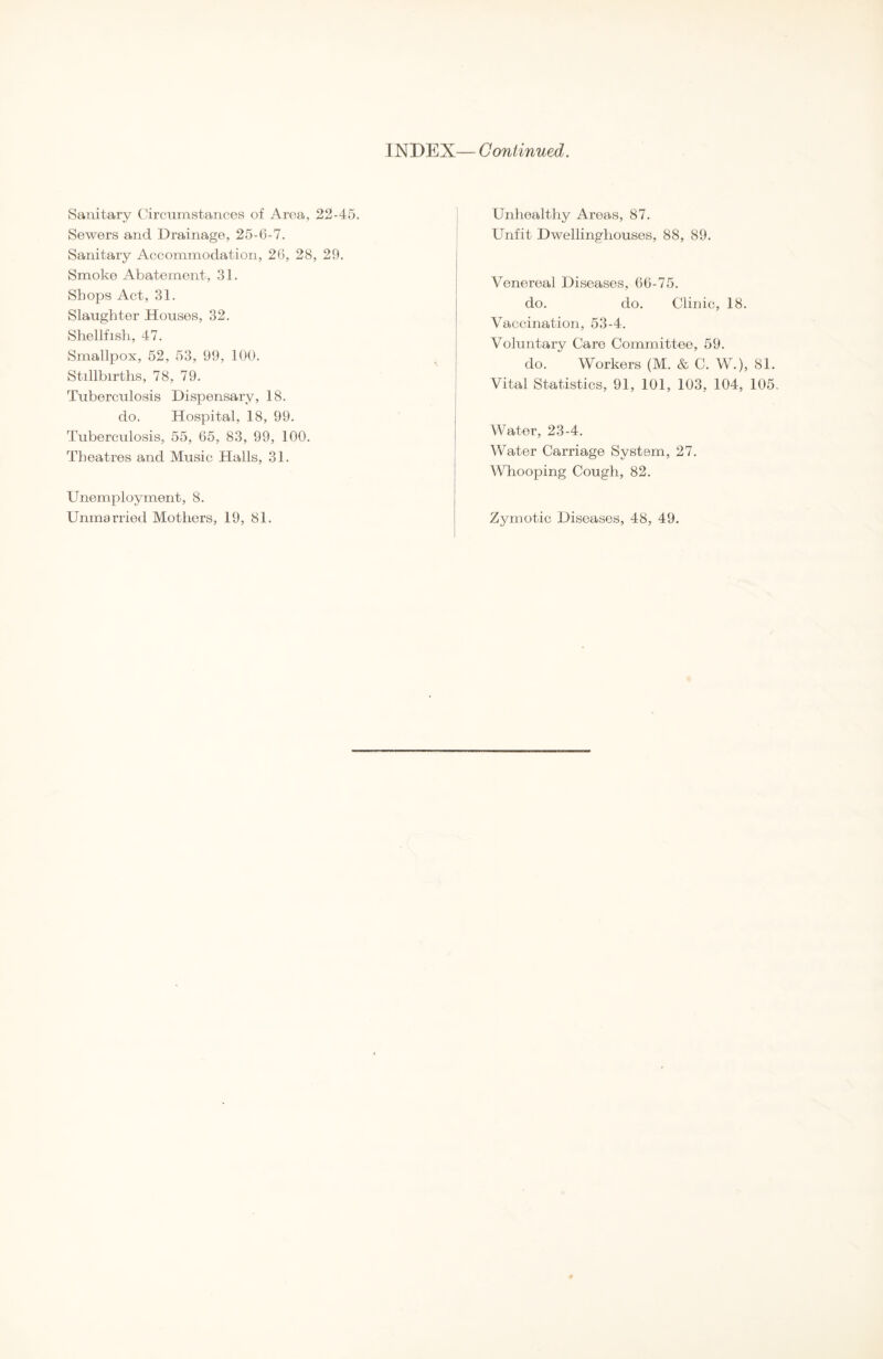 INDEX— Continued. Sanitary Circumstances of Area, 22-45. Sewers and Drainage, 25-6-7. Sanitary Accommodation, 26, 28, 29. Smoke Abatement, 31. Shops Act, 31. Slaughter Houses, 32. Shellfish, 47. Smallpox, 52, 53, 99, 100. Stillbirths, 78, 79. Tuberculosis Dispensary, 18. do. Hospital, 18, 99. Tuberculosis, 55, 65, 83, 99, 100. Theatres and Music Halls, 31. Unemployment, 8. Unmarried Mothers, 19, 81. Unhealthy Areas, 87. Unfit Dwellinghouses, 88, 89. Venereal Diseases, 66-75. do. do. Clinic, 18. Vaccination, 53-4. Voluntary Care Committee, 59. do. Workers (M. & C. W.), 81. Vital Statistics, 91, 101, 103, 104, 105. Water, 23-4. Water Carriage System, 27. Whooping Cough, 82. Zymotic Diseases, 48, 49.