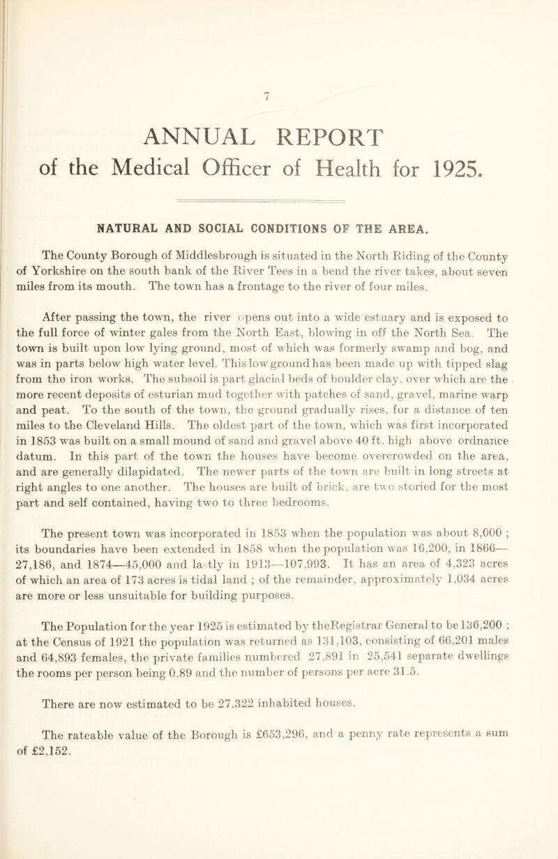 ANNUAL REPORT of the Medical Officer of Health for 1925. NATURAL AND SOCIAL CONDITIONS OF THE AREA. The County Borough of Middlesbrough is situated in the North Riding of the County of Yorkshire on the south bank of the River Tees in a bend the river takes, about seven miles from its mouth. The town has a frontage to the river of four miles. After passing the town, the river opens out into a wide estuary and is exposed to the full force of winter gales from the North East, blowing in off the North Sea. The town is built upon low lying ground, most of which was formerly swamp and bog, and was in parts below high water level. This low ground has been made up with tipped slag from the iron works. The subsoil is part glacial beds of boulder clay, over which are the more recent deposits of esturian mud together with patches of sand, gravel, marine warp and peat. To the south of the town, the ground gradually rises, for a distance of ten miles to the Cleveland Hills. The oldest part of the town, which was first incorporated in 1853 was built on a small mound of sand and gravel above 40 ft. high above ordnance datum. In this part of the town the houses have become overcrowded on the area, and are generally dilapidated. The newer parts of the town are built in long streets at right angles to one another. The houses are built of brick, are two storied for the most part and self contained, having two to three bedrooms. The present town was incorporated in 1853 when the population was about 8,000 ; its boundaries have been extended in 1858 when the population was 16,200, in 1866-— 27,186, and 1874—45,000 and lastly in 1913—107,993. It has an area of 4,323 acres of which an area of 173 acres is tidal land ; of the remainder, approximately 1,034 acres are more or less unsuitable for building purposes. The Population for the year 1925 is estimated by theRegistrar General to be 136,200 ; at the Census of 1921 the population was returned as 131,103, consisting of 66,201 males and 64,893 females, the private families numbered 27,891 in 25,541 separate dwellings the rooms per person being 0.89 and the number of persons per acre 31.5. There are now estimated to be 27,322 inhabited houses. The rateable value of the Borough is £653,296, and a penny rate represents a sum of £2,152.