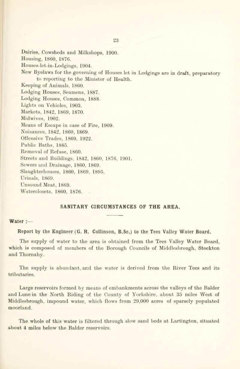 Dairies, Cowsheds and Milkshops, 1900. Housing, 1860, 1876. Houses-let-in-Lodgings, 1904. New Byelaws for the governing of Houses let in Lodgings are in draft, preparatory to reporting to the Minister of Health. Keeping of Animals, 1860. Lodging Houses, Seamens, 1887. Lodging Houses, Common, 1888. Lights on Vehicles, 1903. Markets, 1842, 1869, 1870. Midwives, 1902. Means of Escape in case of Fire, 1909. Nuisances, 1842, 1860, 1869. Offensive Trades, 1869, 1922. Public Baths, 1885. Removal of Refuse, 1860. Streets and Buildings, 1842, 1860, 1876, 1901. Sewers and Drainage, 1860, 1869. Slaughterhouses, 1860, 1869, 1895. Urinals, 1869. Unsound Meat, 1869. Waterclosets, 1860, 1876. SANITARY CIRCUMSTANCES OF THE AREA. Water :— Report by the Engineer (G. R. Collinson, R.Sc.) to the Tees Valley Water Board. The supply of water to the area is obtained from the Tees Valley Water Board, which is composed of members of the Borough Councils of Middlesbrough, Stockton and Thornaby. The supply is abundant, and the water is derived from the River Tees and its tributaries. Large reservoirs formed by means of embankments across the valleys of the Balder and Lune in the North Riding of the County of Yorkshire, about 35 miles West of Middlesbrough, impound water, which flows from 29,000 acres of sparsely populated moorland. The whole of this water is filtered through slow sand beds at Lartington, situated about 4 miles below the Balder reservoirs.