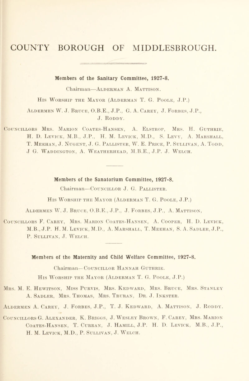 COUNTY BOROUGH OF MIDDLESBROUGH Members of the Sanitary Committee, 1927-8. Chairman—Alderman A. Mattison. His Worship the Mayor (Alderman T. G. Poole, J.P.) Aldermen W. J. Bruce, O.B.E., J.P., G. A. Carey, J. Forbes, J.P., J. Roddy. Councillors Mrs. Marion Coates-Hansen, A. Elstrop, Mrs. H. Guthrie, H. D. Levick, M.B., J.P., H. M. Leyick, M.D., S. Levy, A. Marshall, T. Meehan, J. Nugent, J. G. Pallister, W. E. Price, P. Sullivan, A. Todd, J G. Waddington, A. Weatherhead, M.B.E., J.P. J. Welch. Members of the Sanatorium Committee, 1927-8. Chairman—Councillor J. G. Pallister. His Worship the Mayor (Alderman T. G. Poole, J.P.) Aldermen W. J. Bruce, O.B.E., J.P., J. Forbes, J.P., A. Mattison, Councillors F. Carey, Mrs. Marion Coates-Hansen, A. Cooper, H. D. Levick, M.B., J.P. H. M. Levick, M.D., A. Marshall, T. Meehan, S. A. Sadler, J.P., P. Sullivan, J. Welch. Members of the Maternity and Child Welfare Committee, 1927-8. Chairman—Councillor Hannah Guthrie. His Worship the Mayor (Alderman T. G. Poole, J.P.) Mrs. M. E. Hewitson, Miss Purvis, Mrs. Kedward, Mrs. Bruce, Mrs. Stanley A. Sadler, Mrs. Thomas, Mrs. Trltran, Dr. J. Inkster. Aldermen A. Carey, J. Forbes, J.P., T. J. Kedward, A. Mattison, J. Roddy. Councillors G. Alexander, K. Briggs, J. Wesley Brown, F. Carey, Mrs. Marion Coates-Hansen, T. Curran, J. Hamill, J.P. H. D. Levick, M.B., J.P.,