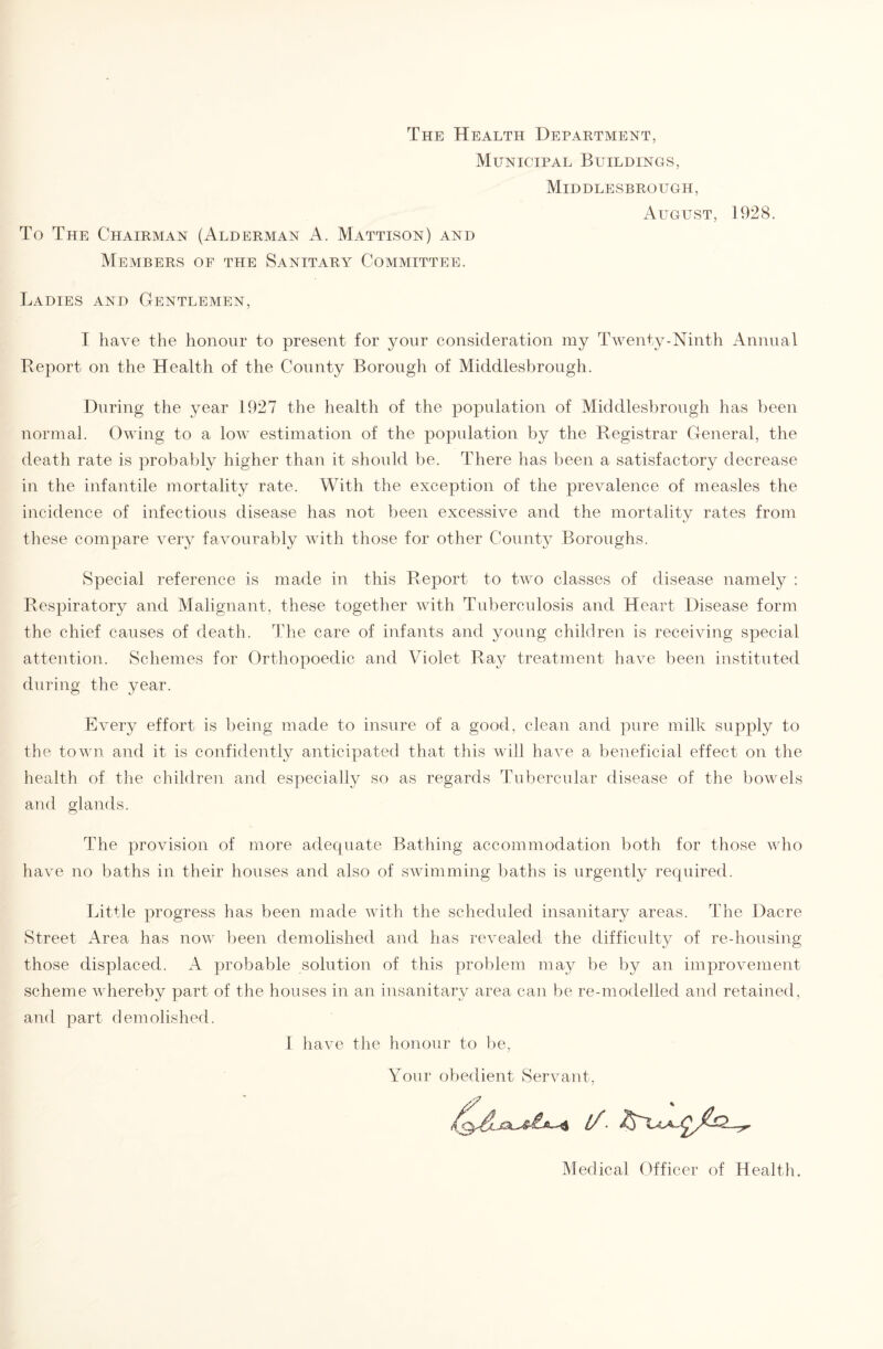 The Health Department, Municipal Buildings, Middlesbrough, August, To The Chairman (Alderman A. Mattison) and Members of the Sanitary Committee. 1928. Ladies and Gentlemen, I have the honour to present for your consideration my Twenty-Ninth Annual Report on the Health of the County Borough of Middlesbrough. During the year 1927 the health of the population of Middlesbrough has been normal. Owing to a low estimation of the population by the Registrar General, the death rate is probably higher than it should be. There has been a satisfactory decrease in the infantile mortality rate. With the exception of the prevalence of measles the incidence of infectious disease has not been excessive and the mortality rates from these compare very favourably with those for other County Boroughs. Special reference is made in this Report to two classes of disease namely : Respiratory and Malignant, these together with Tuberculosis and Heart Disease form the chief causes of death. The care of infants and young children is receiving special attention. Schemes for Orthopoedic and Violet Ray treatment have been instituted during the year. Every effort is being made to insure of a good, clean and pure milk supply to the town and it is confidently anticipated that this will have a beneficial effect on the health of the children and especially so as regards Tubercular disease of the bowels and glands. The provision of more adequate Battling accommodation both for those who have no baths in their houses and also of swimming baths is urgently required. Little progress has been made with the scheduled insanitary areas. The Dacre Street Area has now been demolished and has revealed the difficulty of re-housing those displaced. A probable solution of this problem may be by an improvement scheme whereby part of the houses in an insanitary area can be re-modelled and retained, and part demolished. I have the honour to be, Your obedient Servant. Medical Officer of Health.