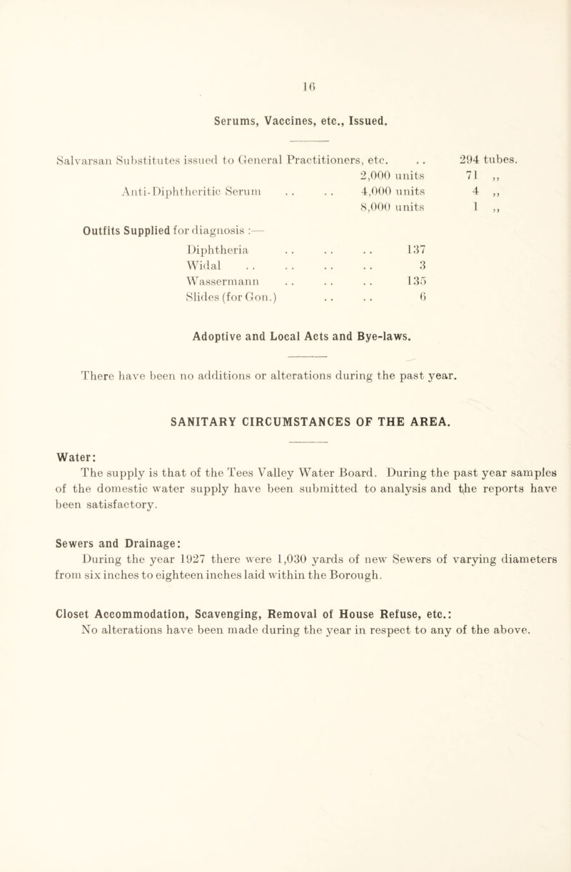 Serums, Vaccines, etc., Issued. Salvarsan Substitutes issued to General Practitioners, etc. .. 294 tubes. 2,000 units 71 „ Anti-Diphtheritic Serum • • 4,000 units 8,000 units 4 „ 1 „ Outfits Supplied for diagnosis :— Diphtheria • • 137 Widal • • 3 Wassermann • • 135 Slides (for Gon.) • • 6 Adoptive and Local Acts and Bye-laws. There have been no additions or alterations during the past year. SANITARY CIRCUMSTANCES OF THE AREA. Water: The supply is that of the Tees Valley Water Board. During the past year samples of the domestic water supply have been submitted to analysis and the reports have been satisfactory. Sewers and Drainage: During the year 1927 there were 1,030 yards of new Sewers of varying diameters from six inches to eighteen inches laid within the Borough. Closet Accommodation, Scavenging, Removal of House Refuse, etc.: No alterations have been made during the year in respect to any of the above.