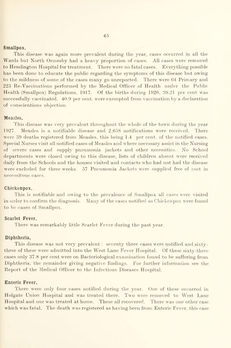 Smallpox. This disease was again more prevalent during the year, cases occurred in all the Wards but North Ormesby had a heavy proportion of cases. All cases were removed to Hemlington Hospital for treatment. There were no fatal cases. Everything possible has been done to educate the public regarding the symptoms of this disease but owing to the mildness of some of the cases many go unreported. There were 64 Primary and 223 Re-Vaccinations performed by the Medical Officer of Health under the Public Health (Smallpox) Regulations, 1917. Of the births during 1926, 39.21 per cent was successfully vaccinated. 40.9 per cent, were exempted from vaccination by a declaration of conscientious objection. Measles. This disease was very prevalent throughout the whole of the town during the year 1927. Measles is a notifiable disease and 2,658 notifications were received. There were 39 deaths registered from Measles, this being 1.4 per cent, of the notified cases. Special Nurses visit all notified cases of Measles and where necessary assist in the Nursing of severe cases and supply pneumonia jackets and other necessities. No School departments were closed owing to this disease, lists of children absent were received daily from the Schools and the houses visited and contacts who had not had the disease were excluded for three weeks. 57 Pneumonia Jackets were supplied free of cost in necessitous cases. Chickenpox. This is notifiable and owing to the prevalence of Smallpox all cases were visited in order to confirm the diagnosis. Many of the cases notified as Chickenpox were found to be cases of Smallpox. Scarlet Fever. There was remarkably little Scarlet Fever during the past year. Diphtheria. This disease was not very prevalent : seventy three cases were notified and sixty- three of these were admitted into the West Lane Fever Hospital. Of these sixty-three cases only 37.8 per cent were on Bacteriological examination found to be suffering from Diphtheria, the remainder giving negative findings. For further information see the Report of the Medical Officer to the Infectious Diseases Hospital. Enteric Fever. There were only four cases notified during the year. One of these occurred in Holgate Union Hospital and was treated there. Two were removed to West Lane Hospital and one was treated at home. These all recovered. There was one other case which was fatal. The death was registered as having been from Enteric Fever, this case