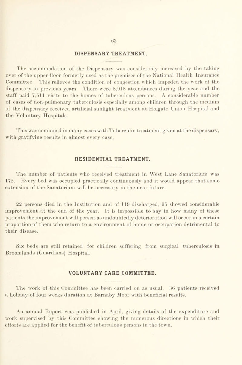 DISPENSARY TREATMENT. The accommodation of the Dispensary was considerably increased by the taking over of the upper floor formerly used as the premises of the National Health Insurance Committee. This relieves the condition of congestion which impeded the work of the dispensary in previous years. There were 8,918 attendances during the year and the staff paid 7,511 visits to the homes of tuberculous persons. A considerable number of cases of non-pulmonary tuberculosis especially among children through the medium of the dispensary received artificial sunlight treatment at Holgate Union Hospital and the Voluntary Hospitals. This was combined in many cases with Tuberculin treatment given at the dispensary, with gratifying results in almost every case. RESIDENTIAL TREATMENT. The number of patients who received treatment in West Lane Sanatorium was 172. Every bed was occupied practically continuously and it would appear that some extension of the Sanatorium will be necessary in the near future. 22 persons died in the Institution and of 119 discharged, 95 showed considerable improvement at the end of the year. It is impossible to say in how many of these patients the improvement will persist as undoubtedly deterioration will occur in a certain proportion of them who return to a environment of home or occupation detrimental to their disease. Six beds are still retained for children suffering from surgical tuberculosis in Broomlands (Guardians) Hospital. VOLUNTARY CARE COMMITTEE. The work of this Committee has been carried on as usual. 36 patients received a holiday of four weeks duration at Barnaby Moor with beneficial results. An annual Report was published in April, giving details of the expenditure and work supervised by this Committee showing the numerous directions in which their efforts are applied for the benefit of tuberculous persons in the town.