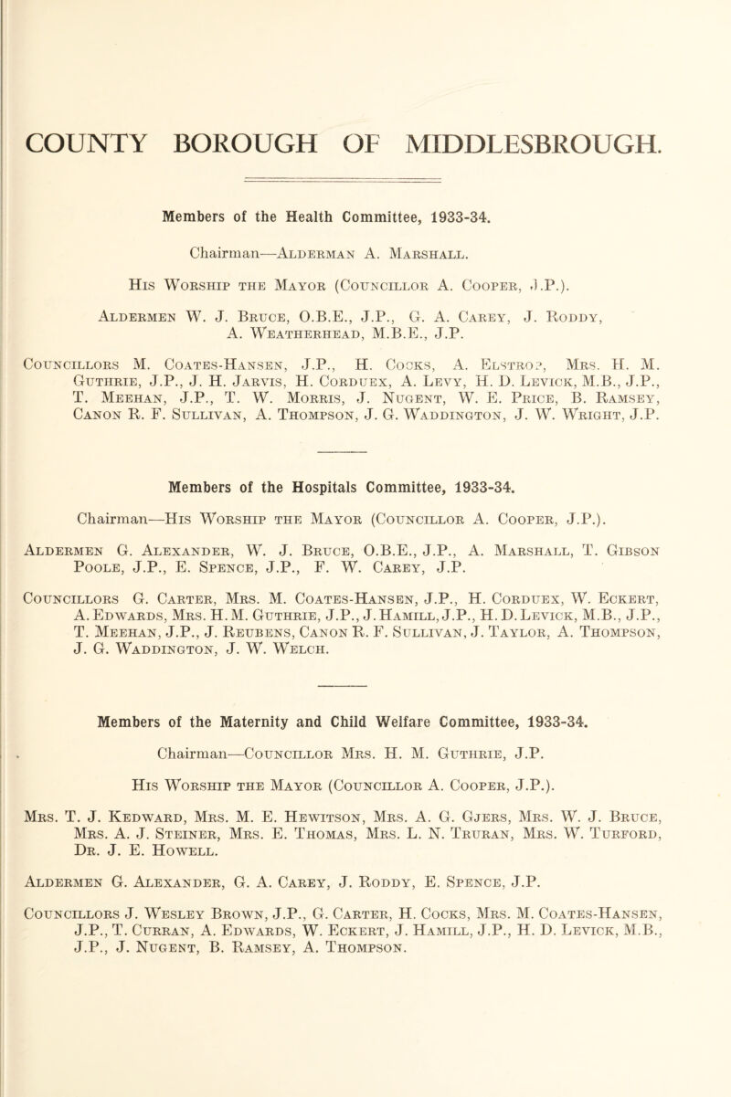 COUNTY BOROUGH OF MIDDLESBROUGH. Members of the Health Committee, 1933-34. Chairman—Alderman A. Marshall. His Worship the Mayor (Councillor A. Cooper, J.P.). Aldermen W. J. Bruce, O.B.E., J.P., G. A. Carey, J. Roddy, A. Weatherhead, M.B.E., J.P. Councillors M. Coates-Hansen, J.P., H. Cocks, A. Elstrop, Mrs. H. M. Guthrie, J.P., J. H. Jarvis, H. Corduex, A. Levy, H. D. Levick, M.B., J.P., T. Meehan, J.P., T. W. Morris, J. Nugent, W. E. Price, B. Ramsey, Canon R. F. Sullivan, A. Thompson, J. G. Waddington, J. W. Wright, J.P. Members of the Hospitals Committee, 1933-34. Chairman—His Worship the Mayor (Councillor A. Cooper, J.P.). Aldermen G. Alexander, W. J. Bruce, O.B.E., J.P., A. Marshall, T. Gibson Poole, J.P., E. Spence, J.P., F. W. Carey, J.P. Councillors G. Carter, Mrs. M. Coates-Hansen, J.P., H. Corduex, W. Eckert, A. Edwards, Mrs. H.M. Guthrie, J.P., J. Hamill, J.P., H. D. Levick, M.B., J.P., T. Meehan, J.P., J. Reubens, Canon R. F. Sullivan, J. Taylor, A. Thompson, J. G. Waddington, J. W. Welch. Members of the Maternity and Child Welfare Committee, 1933-34. Chairman—Councillor Mrs. H. M. Guthrie, J.P. His Worship the Mayor (Councillor A. Cooper, J.P.). Mrs. T. J. Kedward, Mrs. M. E. Hewitson, Mrs. A. G. Gjers, Mrs. W. J. Bruce, Mrs. A. J. Steiner, Mrs. E. Thomas, Mrs. L. N. Truran, Mrs. W. Turford, Dr. J. E. Howell. Aldermen G. Alexander, G. A. Carey, J. Roddy, E. Spence, J.P. Councillors J. Wesley Brown, J.P., G. Carter, H. Cocks, Mrs. M. Coates-Hansen, J.P., T. Curran, A. Edwards, W. Eckert, J. Hamill, J.P., H. D. Levick, M.B., J.P., J. Nugent, B. Ramsey, A. Thompson.