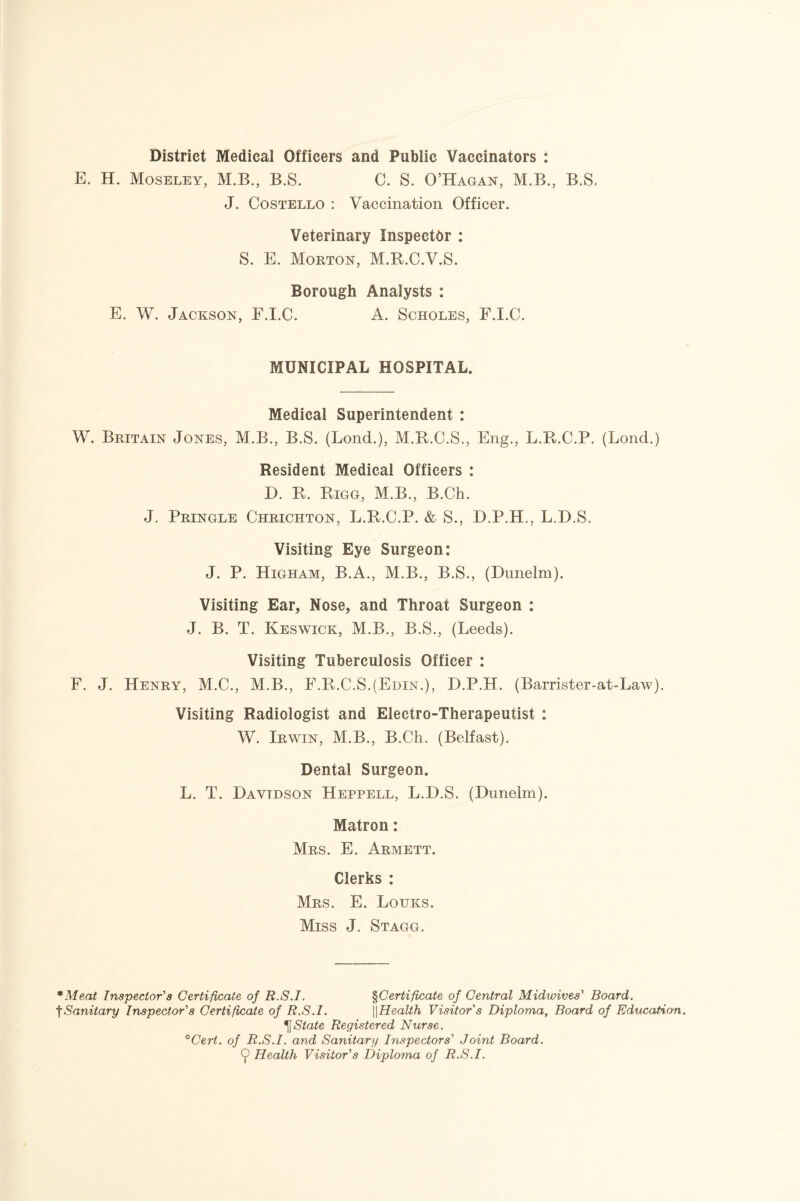 District Medical Officers and Public Vaccinators : E. H. Moseley, M.B., B.S. C. S. O’Hagan, M.B., B.S. J. Costello : Vaccination Officer. Veterinary Inspector : S. E. Morton, M.R.C.V.S. Borough Analysts : E. W. Jackson, F.I.C. A. Scholes, F.I.C. MUNICIPAL HOSPITAL. Medical Superintendent : W. Britain Jones, M.B., B.S. (Bond.), M.R.C.S., Eng., L.R.C.P. (Lond.) Resident Medical Officers : D. R. Rigg, M.B., B.Ch. J. Pringle Chrichton, L.R.C.P. & S., D.P.H., L.D.S. Visiting Eye Surgeon: J. P. Higham, B.A., M.B., B.S., (Dunelm). Visiting Ear, Nose, and Throat Surgeon : J. B. T. Keswick, M.B., B.S., (Leeds). Visiting Tuberculosis Officer : F. J. Henry, M.C., M.B., F.R.C.S.(Edin.), D.P.H. (Barrister-at-Law). Visiting Radiologist and Electro-Therapeutist : W. Irwin, M.B., B.Ch. (Belfast). Dental Surgeon. L. T. Davtdson Heppell, L.D.S. (Dunelm). Matron: Mrs. E. Armett. Clerks : Mrs. E. Louks. Miss J. Stagg. *Meat Inspector’’s Certificate of R.S.I. §Certificate of Central Midwives' Board. tSanitary Inspector's Certificate of R.S.I. ||Health Visitor's Diploma, Board of Education. ^State Registered Nurse. °Cert. of R.S.I. and Sanitary Inspectors' Joint Board. 9 Health Visitor's Diploma of R.S.I.