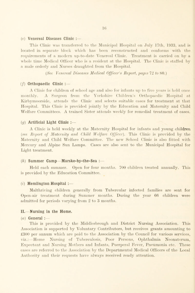 (e) Venereal Diseases Clinic :— This Clinic was transferred to the Municipal Hospital on July 17th, 1933, and is located in separate block which has been reconstructed and conforms with the requirements of a modern up-to-date Venereal Clinic. Treatment is carried on by a whole time Medical Officer who is a resident at the Hospital. The Clinic is staffed by a male orderly and Nurses draughted from the Hospital. (See Venereal Diseases Medical Officer's Report, pages 72 to 80.) (/) Orthopaedic Clinic :— A Clinic for children of school age and also for infants up to five years is held once monthly. A Surgeon from the Yorkshire Children’s Orthopaedic Hospital at Kirby moor side, attends the Clinic and selects suitable cases for treatment at that Hospital. This Clinic is provided jointly by the Education and Maternity and Child Welfare Committees. A trained Sister attends weekly for remedial treatment of cases. (g) Artificial Light Clinic :— A Clinic is held weekly at the Maternity Hospital for infants and young children (see Report of Maternity and Child Welfare Officer). This Clinic is provided by the Maternity and Child Welfare Committee. The new School Clinic is also fitted with Mercury and Alpine Sun Lamps. Cases are also sent to the Municipal Hospital for Light treatment. (h) Summer Camp—Marske-by-the-Sea :— Held each summer. Open for four months. 700 children treated annually. This is provided by the Education Committee. (i) Hemlington Hospital :— Malthriving children generally from Tubercular infected families are sent for Open-air treatment during Summer months. During the year 66 children were admitted for periods varying from 2 to 3 months. II.—Nursing in the Home. (a) General :— This is provided by the Middlesbrough and District Nursing Association. This Association is supported by Voluntary Contributors, but receives grants amounting to £300 per annum which are paid to the Association by the Council for various services, viz.:—Home Nursing of Tuberculosis, Poor Persons, Ophthalmia Neonatorum, Expectant and Nursing Mothers and Infants, Puerperal Fever, Pneumonia etc. These cases are referred to the Association by the Departmental Medical Officers of the Local Authority and their requests have always received ready attention.