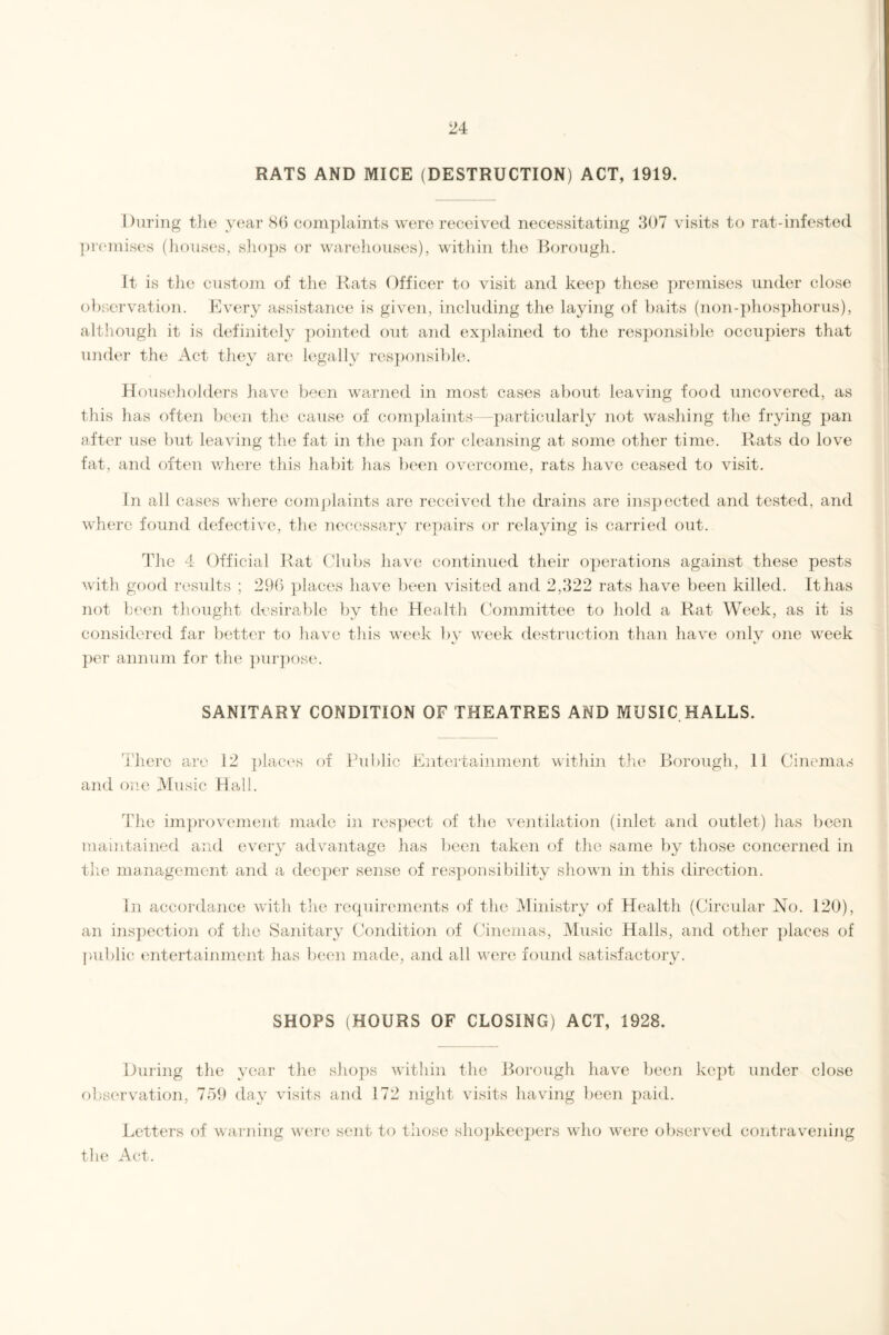 RATS AND MICE (DESTRUCTION) ACT, 1919. During the year 86 complaints were received necessitating 307 visits to rat-infested premises (houses, shops or warehouses), within the Borough. It is the custom of the Rats Officer to visit and keep these premises under close observation. Every assistance is given, including the laying of baits (non-phosphorus), although it is definitely pointed out and explained to the responsible occupiers that under the Act they are legally responsible. Householders have been warned in most cases about leaving food uncovered, as this has often been the cause of complaints particularly not washing the frying pan after use but leaving the fat in the pan for cleansing at some other time. Rats do love fat, and often where this habit has been overcome, rats have ceased to visit. In all cases where complaints are received the drains are inspected and tested, and where found defective, the necessary repairs or relaying is carried out. The 4 Official Rat Clubs have continued their operations against these pests with good results ; 296 places have been visited and 2,322 rats have been killed. It has not been thought desirable by the Health Committee to hold a Rat Week, as it is considered far better to have this week by week destruction than have only one week per annum for the purpose. SANITARY CONDITION OF THEATRES AND MUSIC HALLS. There are 12 places of Public Entertainment within the Borough, 11 Cinemas and one Music Hall. The improvement made in respect of the ventilation (inlet and outlet) has been maintained and every advantage has been taken of the same by those concerned in the management and a deeper sense of responsibility shown in this direction. In accordance with the requirements of the Ministry of Health (Circular No. 120), an inspection of the Sanitary Condition of Cinemas, Music Halls, and other places of public entertainment has been made, and all were found satisfactory. i ; t/ SHOPS (HOURS OF CLOSING) ACT, 1928. During the year the shops within the Borough have been kept under close observation, 759 day visits and 172 night visits having been paid. Letters of warning were sent to those shopkeepers who were observed contravening the Act.