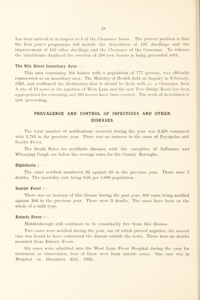 has been arrived at in respect to 6 of the Clearance Areas. The present position is that the first year’s programme will include the demolition of 197 dwellings and the improvement of 142 other dwellings and the Clearance of the Caravans. To rehouse the inhabitants displaced the erection of 260 new houses is being proceeded with. The Nile Street Insanitary Area :— This area containing 164 houses with a population of 777 persons, was officially represented as an insanitary area. The Ministry of Health held an Inquiry in February, 1932, and confirmed the declaration that it should be dealt with as a Clearance Area A site of 13 acres at the junction of West Lane and the new Tees Bridge Road has been appropriated for rehousing and 160 houses have been erected. The work of demolition is now proceeding. PREVALENCE AND CONTROL OF INFECTIOUS AND OTHER DISEASES. The total number of notifications received during the year was 3,326 compared with 3,783 in the previous year. There was an increase in the cases of Erysipelas and Scarlet Fever. The Death Rates for notifiable diseases, with the exception of Influenza and Whooping Cough are below the average rates for the County Boroughs. Diphtheria : The cases notified numbered 92 against 69 in the previous year. There were 7 deaths. The mortality rate being 0.05 per 1,000 population. Scarlet Fever :— There was an increase of this disease during the past year, 801 cases being notified against 304 in the previous year. There were 3 deaths. The cases have been on the whole of a mild type. Enteric Fever : Middlesbrough still continues to be remarkably free from this disease. Two cases were notified during the year, one of which proved negative, the second case was found to have contracted the disease outside the town. There were no deaths recorded from Enteric Fever. Six cases were admitted into the West Lane Fever Hospital during the year for treatment or observation, four of these were from outside areas. One case was in Hospital on December 31st, 1932,