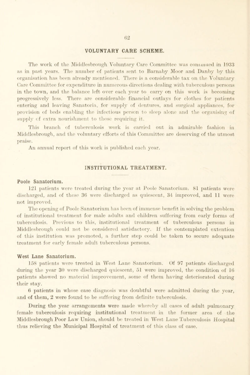 VOLUNTARY CARE SCHEME. The work of the Middlesbrough Voluntary Care Committee was continued in 1933 as in past years. The number of patients sent to Barnaby Moor and Danby by this organisation has been already mentioned. There is a considerable tax on the Voluntary Care Committee for expenditure in numerous directions dealing with tuberculous persons in the town, and the balance left over each year to carry on this work is becoming progressively less. There are considerable financial outlays for clothes for patients entering and leaving Sanatoria, for supply of dentures, and surgical appliances, for provision of beds enabling the infectious person to sleep alone and the organising of supply of extra nourishment to those requiring it. This branch of tuberculosis work is carried out in admirable fashion in Middlesbrough, and the voluntary efforts of this Committee are deserving of the utmost praise. An annual report of this work is published each year. INSTITUTIONAL TREATMENT. Poole Sanatorium. 121 patients were treated during the year at Poole Sanatorium; 81 patients were discharged, and of these 36 were discharged as quiescent, 34 improved, and 11 were not improved. The opening of Poole Sanatorium has been of immense benefit in solving the problem of institutional treatment for male adults and children suffering from early forms of tuberculosis. Previous to this, institutional treatment of tuberculous persons in Middlesbrough could not be considered satisfactory. If the contemplated extention of this institution was promoted, a further step coidd be taken to secure adequate treatment for early female adult tuberculous persons. West Lane Sanatorium. 158 patients were treated in West Lane Sanatorium. Of 97 patients discharged during the year 30 were discharged quiescent, 51 were improved, the condition of 16 patients showed no material improvement, some of them having deteriorated during their stay. 6 patients in whose case diagnosis was doubtful were admitted during the year, and of them, 2 were found to be suffering from definite tuberculosis. During the year arrangements were made whereby all cases of adult pulmonary female tuberculosis requiring institutional treatment in the former area of the Middlesbrough Poor Law Union, should be treated in West Lane Tuberculosis Hospital thus relieving the Municipal Hospital of treatment of this class of case.