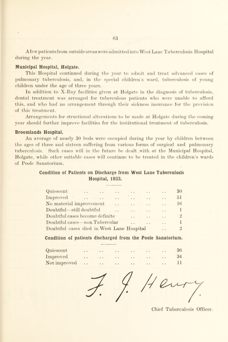 A few patients from outside areas were admitted into West Lane Tuberculosis Hospital during the year. Municipal Hospital, Holgate. This Hospital continued during the year to admit and treat advanced cases of pulmonary tuberculosis, and, in the special children’s ward, tuberculosis of young children under the age of three years. In addition to X-Ray facilities given at Holgate in the diagnosis of tuberculosis, dental treatment was arranged for tuberculous patients who were unable to afford this, and who had no arrangement through their sickness insurance for the provision of this treatment. Arrangements for structional alterations to be made at Holgate during the coming year should further improve facilities for the institutional treatment of tuberculosis. Broomlands Hospital. An average of nearly 30 beds were occupied during the year by children between the ages of three and sixteen suffering from various forms of surgical and pulmonary tuberculosis. Such cases will in the future be dealt with at the Municipal Hospital, Holgate, while other suitable cases will continue to be treated in the children’s wards of Poole Sanatorium. Condition of Patients on Discharge from West Lane Tuberculosis Hospital, 1933. Quiescent .. . . . . . . . . . . 30 Improved . . . . . . . . . . . . 51 No material improvement . . . . . . . . 16 Doubtful—still doubtful . . . . . . . . 1 Doubtful cases become definite . . . . . . 2 Doubtful cases—non Tubercular . . . . . . 1 Doubtful cases died in West Lane Hospital . . 2 Condition of patients discharged from the Poole Sanatorium. Quiescent Improved Not improved 36 34 11 Chief Tuberculosis Officer.