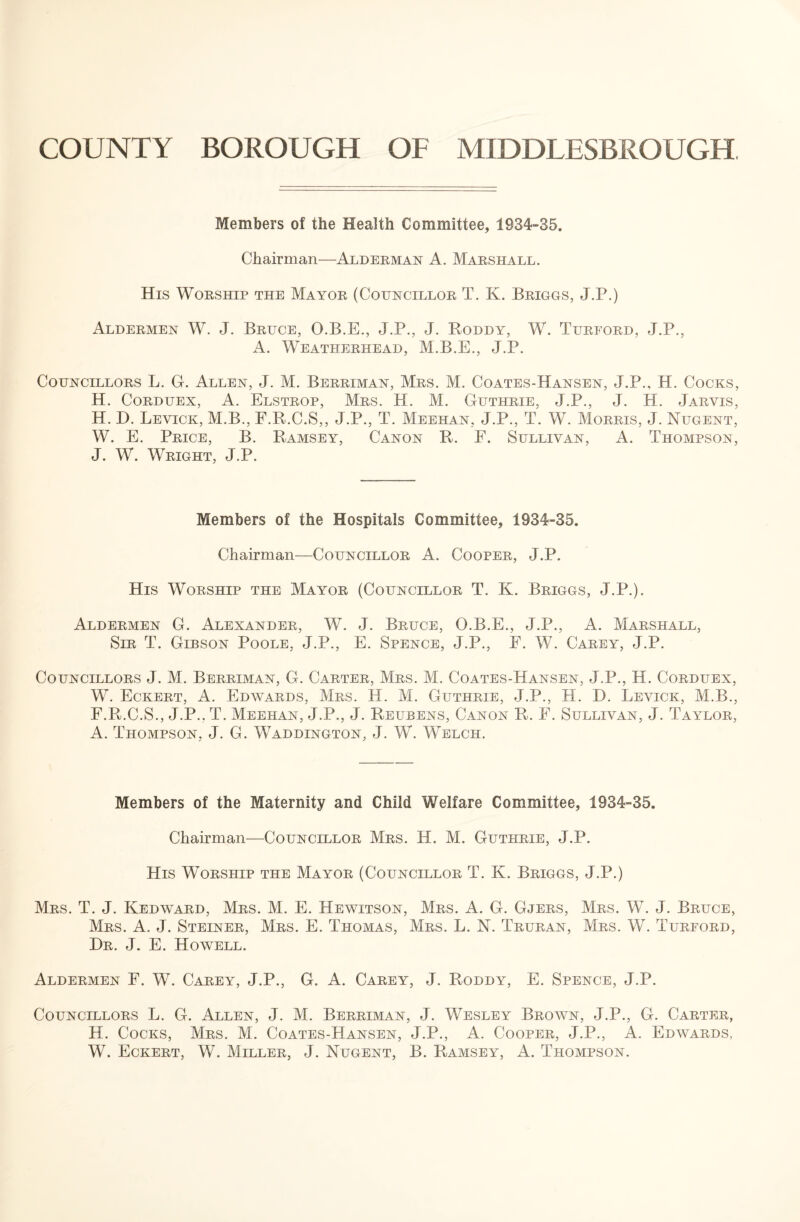 COUNTY BOROUGH OF MIDDLESBROUGH Members of the Health Committee, 1934-35. Chairman—Alderman A. Marshall. His Worship the Mayor (Councillor T. K. Briggs, J.P.) Aldermen W. J. Bruce, O.B.E., J.P., J. Poddy, W. Turford, J.P., A. Weatherhead, M.B.E., J.P. Councillors L. G. Allen, J. M. Berriman, Mrs. M. Coates-Hansen, J.P., H. Cocks, H. Corduex, A. Elstrop, Mrs. H. M. Guthrie, J.P., J. PI. Jarvis, H. D. Levick, M.B., F.R.C.S,, J.P., T. Meehan, J.P., T. W. Morris, J. Nugent, W. E. Price, B. Ramsey, Canon R. F. Sullivan, A. Thompson, J. W. Wright, J.P. Members of the Hospitals Committee, 1934-35. Chairman—Councillor A. Cooper, J.P. His Worship the Mayor (Councillor T. K. Briggs, J.P.). Aldermen G. Alexander, W. J. Bruce, O.B.E., J.P., A. Marshall, Sir T. Gibson Poole, J.P., E. Spence, J.P., F. W. Carey, J.P. Councillors J. M. Berriman, G. Carter, Mrs. M. Coates-Hansen, J.P., H. Corduex, W. Eckert, A. Edwards, Mrs. PI. M. Guthrie, J.P., H. D. Levick, M.B., F.R.C.S., J.P.. T. Meehan, J.P., J. Reubens, Canon R. F. Sullivan, J. Taylor, A. Thompson, J. G. Waddington, J. W. Welch. Members of the Maternity and Child Welfare Committee, 1934-35. Chairman—Councillor Mrs. H. M. Guthrie, J.P. His Worship the Mayor (Councillor T. K. Briggs, J.P.) Mrs. T. J. Kedward, Mrs. M. E. Hewitson, Mrs. A. G. Gjers, Mrs. W. J. Bruce, Mrs. A. J. Steiner, Mrs. E. Thomas, Mrs. L. N. Truran, Mrs. W. Turford, Hr. J. E. Howell. Aldermen F. W. Carey, J.P., G. A. Carey, J. Roddy, E. Spence, J.P. Councillors L. G. Allen, J. M. Berriman, J. Wesley Brown, J.P., G. Carter, H. Cocks, Mrs. M. Coates-Hansen, J.P., A. Cooper, J.P., A. Edwards, W. Eckert, W. Miller, J. Nugent, B. Ramsey, A. Thompson.