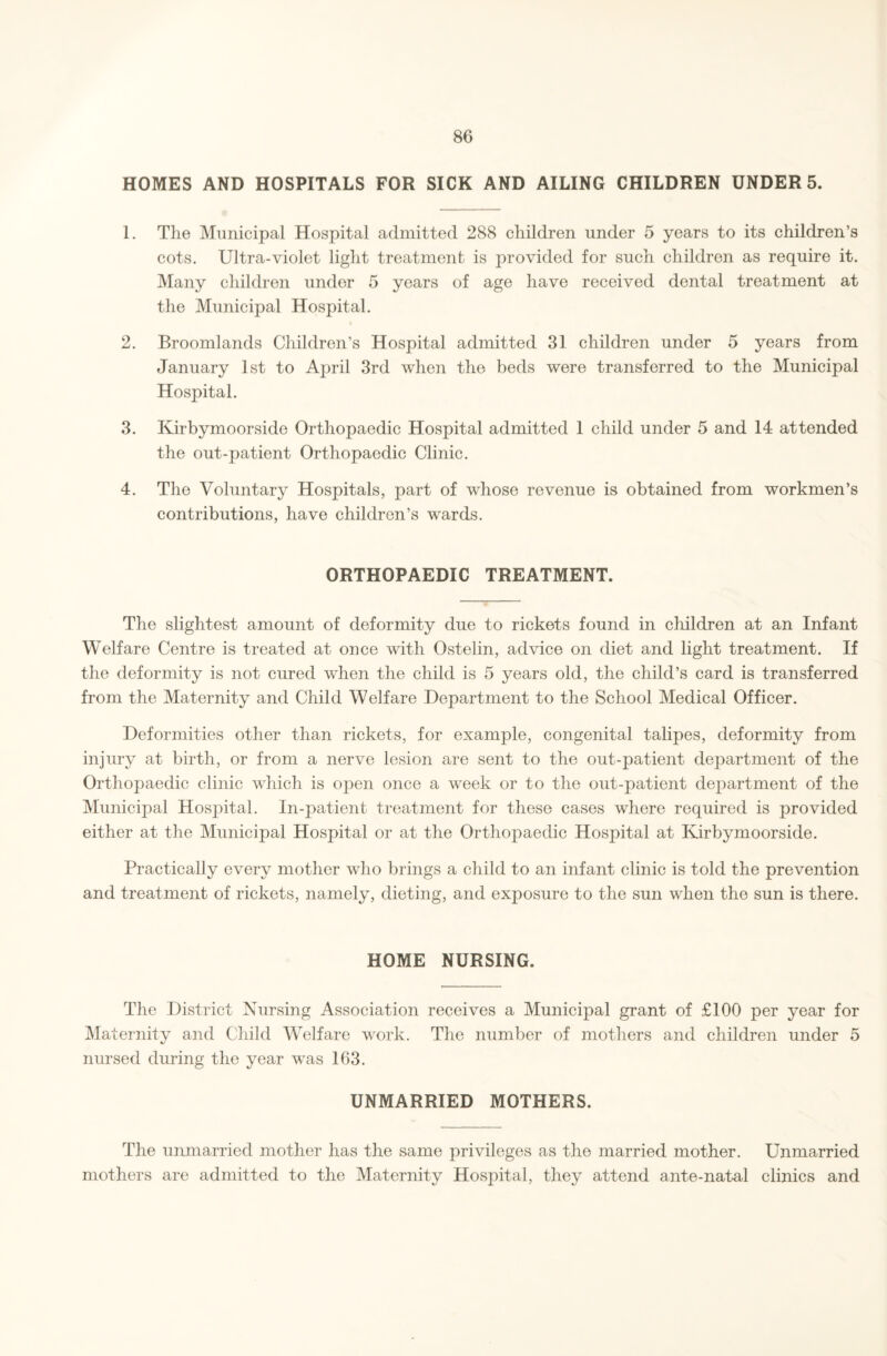 HOMES AND HOSPITALS FOR SICK AND AILING CHILDREN UNDER 5. 1. The Municipal Hospital admitted 288 children under 5 years to its children’s cots. Ultra-violet light treatment is provided for such children as require it. Many children under 5 years of age have received dental treatment at the Municipal Hospital. 2. Broomlands Children’s Hospital admitted 31 children under 5 years from January 1st to April 3rd when the beds were transferred to the Municipal Hospital. 3. Kirbymoorside Orthopaedic Hospital admitted 1 child under 5 and 14 attended the out-patient Orthopaedic Clinic. 4. The Voluntary Hospitals, part of whose revenue is obtained from workmen’s contributions, have children’s wards. ORTHOPAEDIC TREATMENT. The slightest amount of deformity due to rickets found in children at an Infant Welfare Centre is treated at once with Ostelin, advice on diet and light treatment. If the deformity is not cured when the child is 5 years old, the child’s card is transferred from the Maternity and Child Welfare Department to the School Medical Officer. Deformities other than rickets, for example, congenital talipes, deformity from injury at birth, or from a nerve lesion are sent to the out-patient department of the Orthopaedic clinic which is open once a week or to the out-patient department of the Municipal Hospital. In-patient treatment for these cases where required is provided either at the Municipal Hospital or at the Orthopaedic Hospital at Kirbymoorside. Practically every mother who brings a child to an infant clinic is told the prevention and treatment of rickets, namely, dieting, and exposure to the sun when the sun is there. HOME NURSING. The District Nursing Association receives a Municipal grant of £100 per year for Maternity and Child Welfare work. The number of mothers and children under 5 nursed during the year was 163. UNMARRIED MOTHERS. The unmarried mother has the same privileges as the married mother. Unmarried mothers are admitted to the Maternity Hospital, they attend ante-natal clinics and