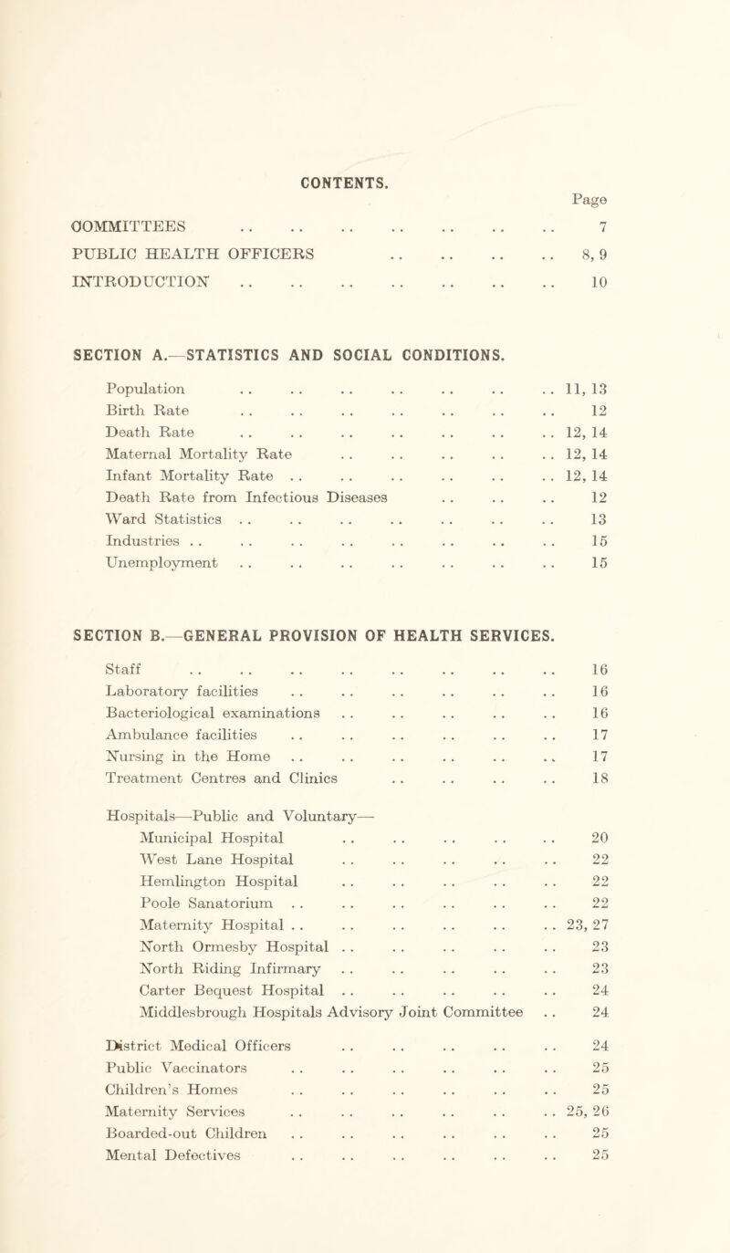 CONTENTS Page COMMITTEES . 7 PUBLIC HEALTH OFFICERS .8, 9 INTRODUCTION . 10 SECTION A.—STATISTICS AND SOCIAL CONDITIONS, Population .. .. .. .. .. .. 11,13 Birth Rate . . . . , . . . . . . . . . 12 Death Rate . . . . . . . . . . . . . . 12, 14 Maternal Mortality Rate .. .. .. .. ..12,14 Infant Mortality Rate . . . . . . . . . . . . 12, 14 Death Rate from Infectious Diseases . . . . .. 12 Ward Statistics . . . . . . . . . . . . . . 13 Industries . . . . . . . . . . . . . . . . 15 Unemployment . . . . . . . . . . . . . . 15 SECTION B.—GENERAL PROVISION OF HEALTH SERVICES. Staff . 16 Laboratory facilities . . . . . . . . . . . . 16 Bacteriological examinations . . . . . . . . . . 16 Ambulance facilities . . . . . . . . . . . . 17 Nursing in the Home . . . . . . . . . . . . 17 Treatment Centres and Clinics . . . . . . . . 18 Hospitals—Public and Voluntary— Mimicipal Hospital . . . . . . . . . . 20 West Lane Hospital . . . . . . . . . . 22 Hemlington Hospital . . . . . . . . . . 22 Poole Sanatorium . . . . . . . . . . . . 22 Maternity Hospital . . . . . . . . . . . . 23, 27 North Ormesby Hospital . . . . . . . . . . 23 North Riding Infirmary . . . . . . . . . . 23 Carter Bequest Hospital . . . . . . . . . . 24 Middlesbrough Hospitals Advisory Joint Committee . . 24 District Medical Officers . . . . . . . . . . 24 Public Vaccinators . . . . . . . . . . . . 25 Children’s Homes . . . . . . . . . . . . 25 Maternity Services . . . . . . . . . . . . 25, 26 Boarded-out Children . . . . . . . . . . . . 25 Mental Defectives . . . . . . . . . . . . 25