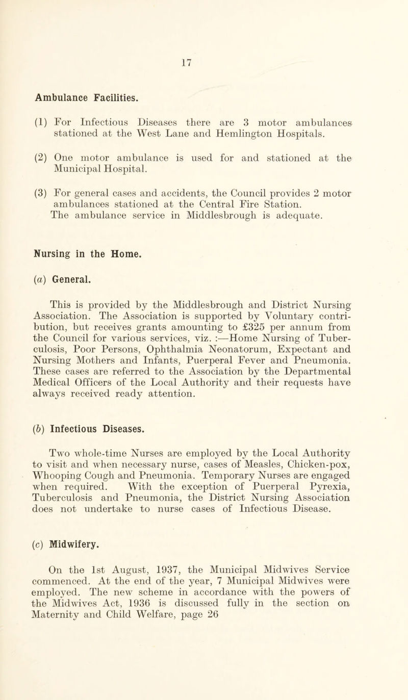 Ambulance Facilities. (1) For Infectious Diseases there are 3 motor ambulances stationed at the West Lane and Hemlington Hospitals. (2) One motor ambulance is used for and stationed at the Municipal Hospital. (3) For general cases and accidents, the Council provides 2 motor ambulances stationed at the Central Fire Station. The ambulance service in Middlesbrough is adequate. Nursing in the Home. (a) General. This is provided by the Middlesbrough and District Nursing Association. The Association is supported by Voluntary contri¬ bution, but receives grants amounting to £325 per annum from the Council for various services, viz. :—Home Nursing of Tuber¬ culosis, Poor Persons, Ophthalmia Neonatorum, Expectant and Nursing Mothers and Infants, Puerperal Fever and Pneumonia. These cases are referred to the Association by the Departmental Medical Officers of the Local Authority and their requests have always received ready attention. (b) Infectious Diseases. Two whole-time Nurses are employed by the Local Authority to visit and when necessary nurse, cases of Measles, Chicken-pox, Whooping Cough and Pneumonia. Temporary Nurses are engaged when required. With the exception of Puerperal Pyrexia, Tuberculosis and Pneumonia, the District Nursing Association does not undertake to nurse cases of Infectious Disease. (c) Midwifery. On the 1st August, 1937, the Municipal Mid wives Service commenced. At the end of the year, 7 Municipal Midwives were employed. The new scheme in accordance with the powers of the Midwives Act, 1936 is discussed fully in the section on Maternity and Child Welfare, page 26