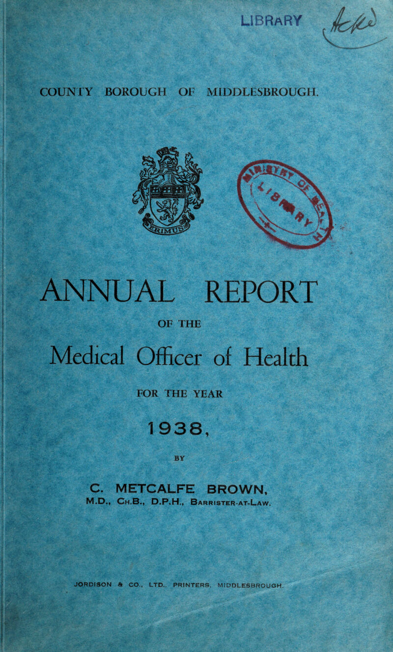 ANNUAL REPORT OF THE Medical Officer of Health FOR THE YEAR C. METCALFE BROWN, M.D., Ch.B., D.P.H., Barr!ster-at-Law. ;. JORDISON a CO.. LTD., PRINTERS. MIDDLESBROUGH.