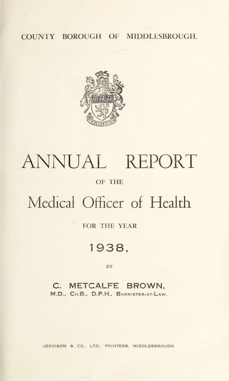 ANNUAL REPORT OF THE Medical Officer of Health FOR THE YEAR 1 938, C. METCALFE BROWN, M.D., Ch.B., D.P.H., B ARR!STER-AT-LaW.