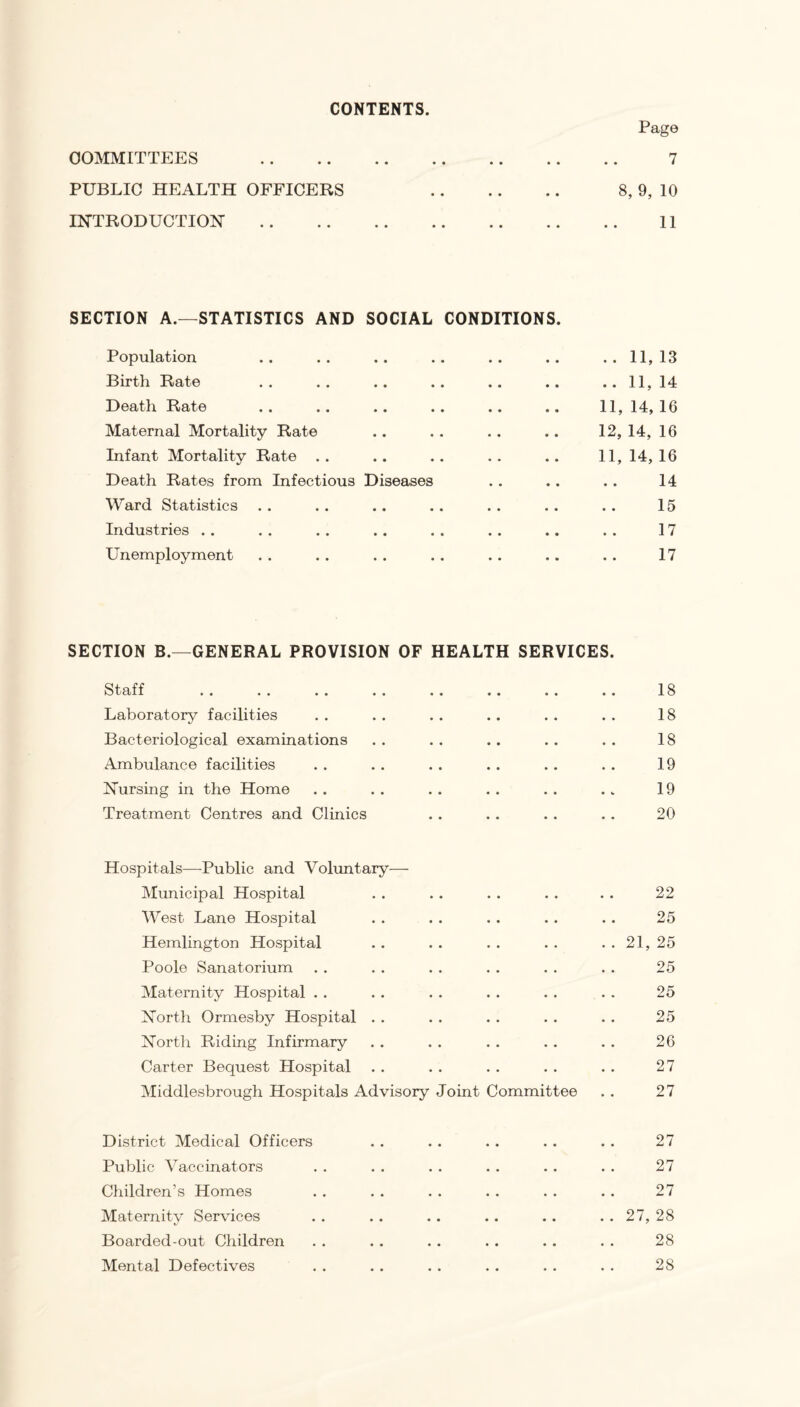 CONTENTS. COMMITTEES • • • • * • • • Page 7 PUBLIC HEALTH OFFICERS « • • • • • 8, 9, 10 INTRODUCTION • • * • • • • • 11 SECTION A.—STATISTICS AND Population SOCIAL CONDITIONS. • • •• •« •• .. 11, 13 Birth Rate * • • • • • .. 11, 14 Death Rate • • • • • • 11, 14, 16 Maternal Mortality Rate • • * • • • 12, 14, 16 Infant Mortality Rate . . • • • • • • 11, 14, 16 Death Rates from Infectious Diseases 14 Ward Statistics • • • • • • 15 Industries . . • • • • • • 17 Unemployment * « • • • • 17 SECTION B.—GENERAL PROVISION OF HEALTH SERVICES Staff . . . . .. .. .. .. .. .. 18 Laboratory facilities . . . . . . .. . . . . 18 Bacteriological examinations . . . . . . . . . . 18 Ambulance facilities . . . . . . . . . . . . 19 Nursing in the Home . . . . . . . . . . .. 19 Treatment Centres and Clinics . . . . . . . . 20 Hospitals—Public and Volimtary— Municipal Hospital . . .. . . . . . . 22 West Lane Hospital . . . . . . . . . . 25 Hemlington Hospital .. .. .. .. ..21, 25 Poole Sanatorium . . . . . . . . . . . . 25 Maternity Hospital . . . . . . . . . . . . 25 North Ormesby Hospital . . . . . . . . . . 25 North Riding Infirmary . . . . . . . . . . 26 Carter Bequest Hospital . . . . . . . . . . 27 Middlesbrough Hospitals Advisory Joint Committee . . 27 District Medical Officers . . . . . . . . . . 27 Public Vaccinators . . . . . . . . . . . . 27 Children’s Homes . . . . . . . . . . . . 27 Maternity Services . . .. .. .. . . . . 27, 28 Boarded-out Children . . . . . . . . . . . . 28 Mental Defectives . . . . . . . . . . . . 28