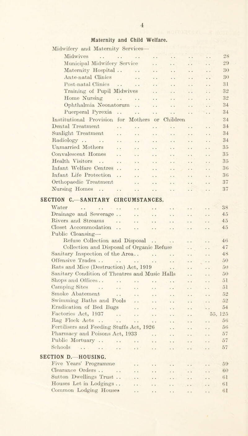 Maternity and Child Welfare. Midwifery and Maternity Services— Midwives Municipal Midwifery Service Maternity Hospital . . Ante-natal Clinics Post-natal Clinics Training of Pupil Midwives Home Nursing Ophthalmia Neonatorum . . Puerperal Pyrexia . . Institutional Provision for Mothers or Children Dental Treatment Sunlight Treatment Radiology . . Unmarried Mothers Convalescent Homes Health Visitors Infant Welfare Centres . . Infant Life Protection Orthopaedic Treatment Nursing Homes SECTION C.—SANITARY CIRCUMSTANCES. Water Drainage and Sewerage , . Rivers and Streams Closet Accommodation . . Public Cleansing—- Refuse Collection and Disposal . . Collection and Disposal of Organic Refuse Sanitary Inspection of the Area. . Offensive Trades . . Rats and Mice (Destruction) Act, 1919 Sanitary Condition of Theatres and Music Hal] Shops and Offices . . Camping Sites Smoke Abatement Swimming Baths and Pools Eradication of Bed Bugs Factories Act, 1937 Rag Flock Acts . . Fertilisers and Feeding Stuffs Act, 1926 Pharmacy and Poisons Act, 1933 Public Mortuary . . Schools SECTION D.—HOUSING. Five Years’ Programme Clearance Orders . . Sutton Dwellings Trust . . Houses Let in Lodgings . . Common Lodging Houses