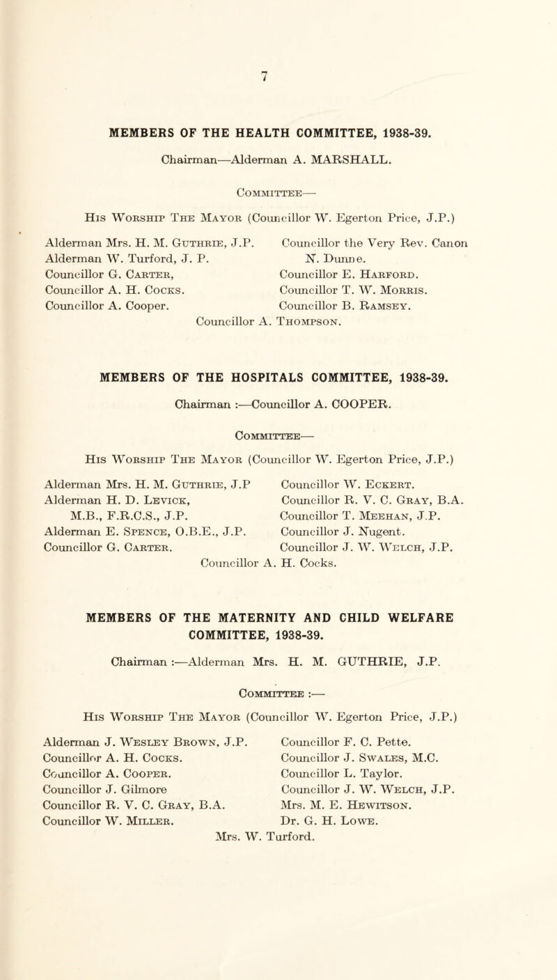 MEMBERS OF THE HEALTH COMMITTEE, 1938-39. Chairman—Alderman A. MARSHALL. Committee— His Worship The Mayor (Councillor W. Egerton Price, J.P.) Alderman Mrs, H. M. Guthrie, J.P, Alderman W. Turford, J. P. Councillor G. Carter, Councillor A. H. Cocks. Councillor A. Cooper. Councillor the Very Rev. Canon N. Dimne. Councillor E. Harford. Councillor T. W. Morris. Councillor B. Ramsey. Councillor A. Thompson. MEMBERS OF THE HOSPITALS COMMITTEE, 1938-39. Chairman :—Councillor A. COOPER. Committee— His Worship The Mayor (Councillor W. Egerton Price, J.P.) Alderman Mrs. H. M. Guthrie, J.P Alderman H. D. Levick, M.B., F.R.C.S., J.P. Alderman E. Spence, O.B.E., J.P. Councillor G. Carter. Councillor Councillor W. Eckert. Councillor R, V. C. Gray, B.A. Councillor T. Meehan, J.P. Councillor J. Nugent. Councillor J. W. Welch, J.P. H. Cocks. MEMBERS OF THE MATERNITY AND CHILD WELFARE COMMITTEE, 1938-39. Chairman :—Alderman Mrs. H. M. GUTHRIE, J.P. Committee :— His Worship The Mayor (Councillor W. Egerton Price, J.P.) Alderman J. Wesley Brown, J.P. Councillor A. H. Cocks. Councillor A. Cooper. Councillor J. Gilmore Councillor R. V. C. Gray, B.A. Councillor W. Miller. Councillor F. C. Pette. Councillor J. Swales, M.C. Councillor L. Taylor. Councillor J. W. Welch, J.P. Mrs. M. E. Hewitson. Dr. G. H. Lowe. Mrs. W. Turford.