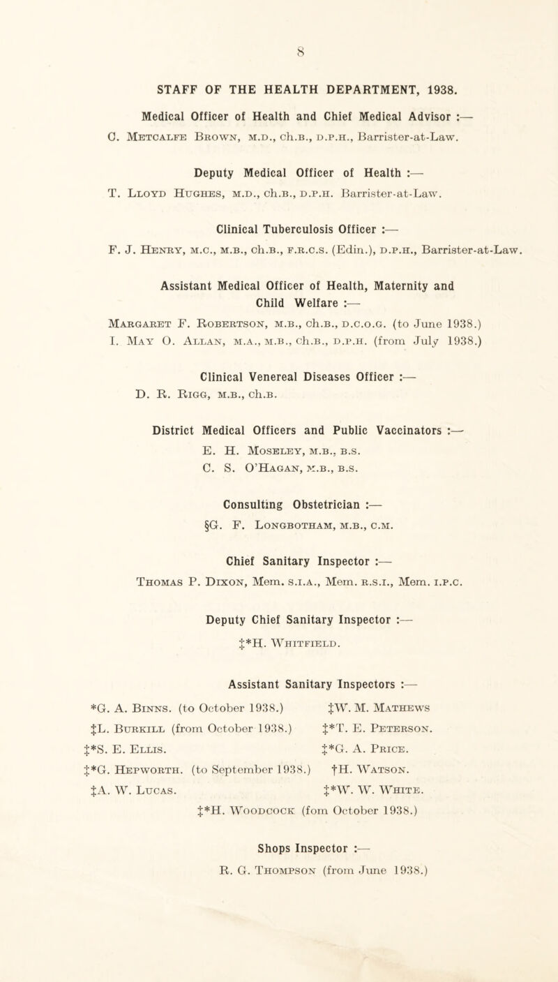 STAFF OF THE HEALTH DEPARTMENT, 1938. Medical Officer of Health and Chief Medical Advisor ;— C. Metcalfe Brown, m.d., ch.B., d.p.h., Barrister-at-Law. Deputy Medical Officer of Health :— T. Lloyd Hughes, m.d., ch.B., d.p.h. Barrister-at-Law. Clinical Tuberculosis Officer :— F. J. Henry, m.c., m.b., ch.B., f.r.c.s. (Edin.), d.p.h., Barrister-at-Law. Assistant Medical Officer of Health, Maternity and Child Welfare Margaret F. Robertson, m.b., ch.B., d.c.o.g. (to June 1938.) I. May O. Allan, m.a., m.b., ch.B., d.p.h, (from July 1938.) Clinical Venereal Diseases Officer :— D. R. Rigg, m.b., ch.B. District Medical Officers and Public Vaccinators E. H. Moseley, m.b., b.s. C. S. O’Hagan, m.b., b.s. Consulting Obstetrician :— §G. F. Longbotham, m.b., c.m. Chief Sanitary Inspector :— Thomas P. Dixon, Mem. s.i.a., Mem. r.s.i., Mem. i.p.c. Deputy Chief Sanitary Inspector :— J*H. Whitfield. Assistant Sanitary Inspectors :— *G. A. Binns. (to October 1938.) $W. M. Mathews JL. Burkill (from October 1938.) J*T. E. Peterson. |*S. E. Ellis. J*G. A. Price. J*G. Hepworth. (to September 1938.) fH, Watson. JA. W. Lucas. }*W. W. White. J*H. Woodcock (fom October 1938.) Shops Inspector :— R. G. Thompson (from June 1938.)