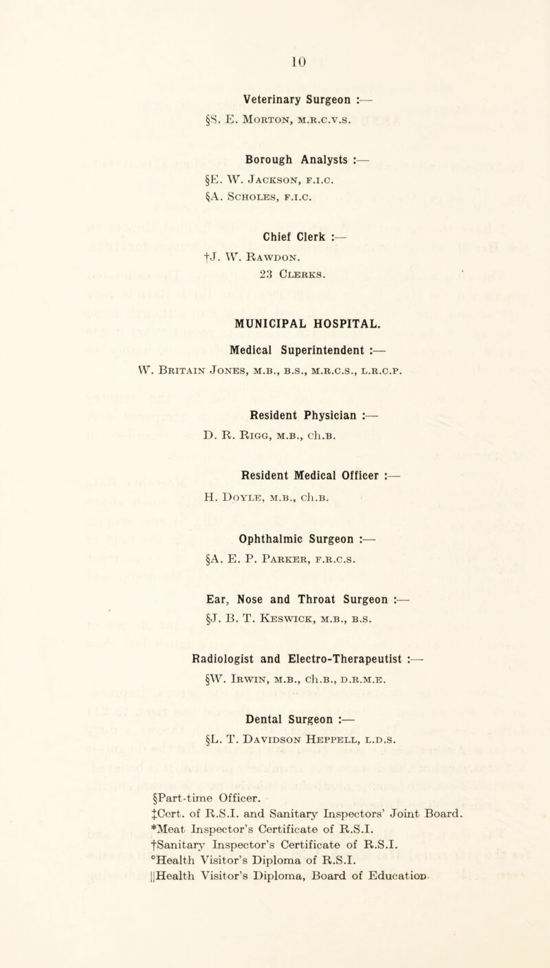 Veterinary Surgeon :— §S. E. Morton, m.r.c.v.s. Borough Analysts :— §E. W. Jackson, f.i.c. §A. SCHOLES, F.I.C. Chief Clerk :— tJ. W. Rawdon. 23 Clerks. MUNICIPAL HOSPITAL. Medical Superintendent :— \V. Britain Jones, m.b., b.s., m.r.c.s,, l.r.c.p. Resident Physician :—• D. R. RiGG, M.B., Cll.B. Resident Medical Officer :— H. Doyle, m.b., cIi.b. Ophthalmic Surgeon :— §A. E. P. Parker, e.r.c.s. Ear, Nose and Throat Surgeon :— §J. B. T. Keswick, m.b., b.s. Radiologist and Electro-Therapeutist :— §W. Irwin, m.b., cIi.b., d.r.m.e. Dental Surgeon :— §L. T. Davidson Heppell, l.d.s. §Part-time Officer. JCert. of R.S.I. and Sanitary Inspectors’ Joint Board *Meat Inspector’s Certificate of R.S.I. tSanitary Inspector’s Certificate of R.S.I. ^Health Visitor’s Diploma of R.S.I. IjHealth Visitor’s Diploma, Board of Education