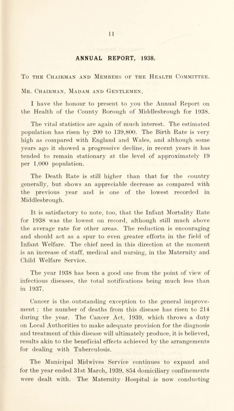 ANNUAL REPORT, 1938. To THE Chairman and Members of the Health Committee. Mr. Chairman, Madam and Gentlemen, I have the honour to present to you the Annual Report on the Health of the County Borough of Middlesbrough for 1938. The vital statistics are again of much interest. The estimated population has risen by 200 to 139,800. The Birth Rate is very high as compared with England and Wales, and although some years ago it showed a progressive decline, in recent years it has tended to remain stationary at the level of approximately 19 per 1,000 population. The Death Rate is still higher than that for the country generally, but shows an appreciable decrease as compared with the previous year and is one of the lowest recorded in Middlesbrough. It is satisfactory to note, too, that the Infant Mortality Rate for 1938 was the lowest on record, although still much above the average rate for other areas. The reduction is encouraging and should act as a spur to even greater efforts in the field of Infant Welfare. The chief need in this direction at the moment is an increase of staff, medical and nursing, in the Maternity and Child Welfare Service. The year 1938 has been a good one from the point of view of infectious diseases, the total notifications being much less than in 1937. Cancer is the. outstanding exception to the general improve¬ ment ; the number of deaths from this disease has risen to 214 during the year. The Cancer Act, 1939, which throws a duty on Local Authorities to make adequate provision for the diagnosis and treatment of this disease will ultimately produce, it is believed, results akin to the beneficial effects achieved by the arrangements for dealing with Tuberculosis. The Municipal Midwives Service continues to expand and for the year ended 31st March, 1939, 854 domiciliary confinements were dealt with. The Maternity Hospital is now conducting