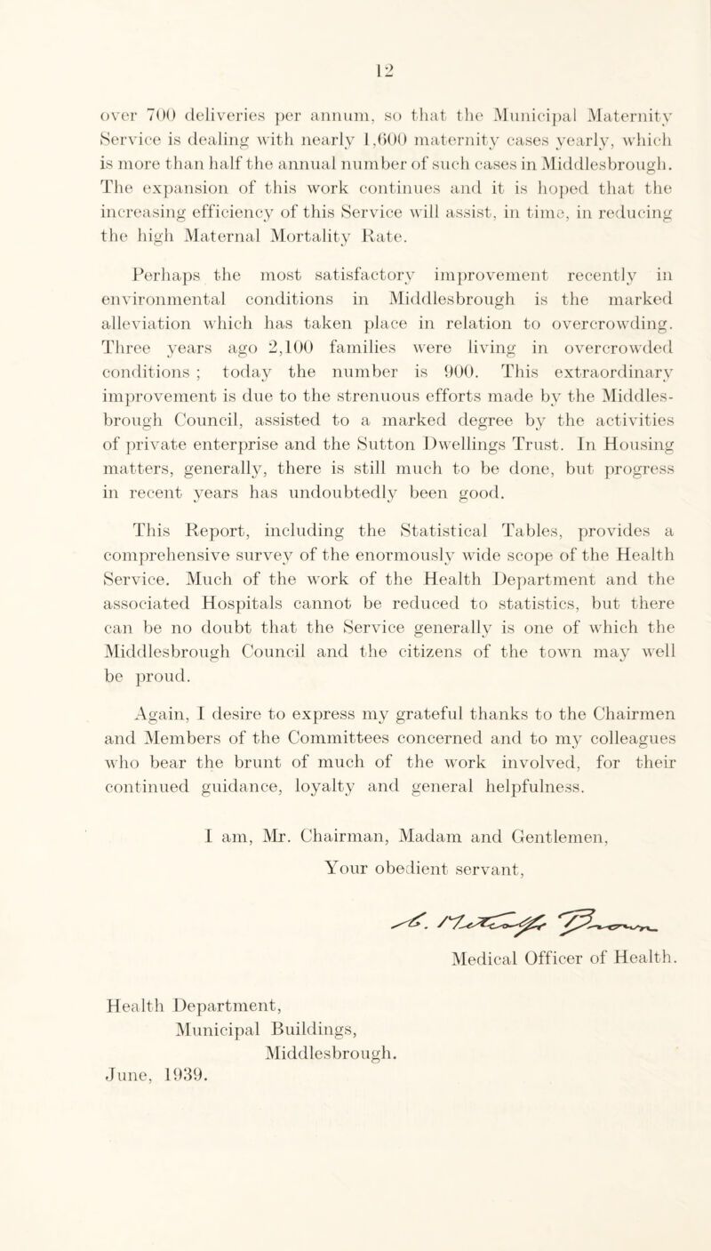 ovei' TOO deliveries per annum, so that the Muniei})al Maternity Service is dealing with nearly 1,000 maternity eases yearly, which is more than half the annual number of such cases in Middlesbrough. The ex])ansion of this work continues and it is ho])ed that the increasing efficiency of this Service will assist, in time, in reducing the high Maternal Mortality Kate. Perhaps the most satisfactory improvement recently in environmental conditions in Middlesbrough is the marked alleviation which has taken place in relation to overcrowding. Three years ago 2,100 families wtwe living in overcrowded conditions ; today the number is 900. Tins extraordinary im])rovenient is due to the strenuous efforts made by the Middles¬ brough Council, assisted to a marked degree by the activities of ]U'ivate enterjmse and the Sutton Dwellings Trust. In Housing matters, generally, there is still much to be done, but progress in recent years has undoubtedly been good. This Report, including the Statistical Tables, provides a comprehensive survey of the enormously wide scope of the Health Service. Much of the work of the Health Department and the associated Hospitals cannot be reduced to statistics, but there can be no doubt that the Service generally is one of which the Middlesbrough Council and the citizens of the town may well be proud. Again, I desire to express my grateful thanks to the Chairmen and Members of the Committees concerned and to my colleagues who bear the brunt of much of the work involved, for their continued guidance, loyalty and general helpfulness. I am, Mr. Chairman, Madam and Gentlemen, Your obedient servant. Medical Officer of Health. Health Department, Municipal Buildings, Middlesbrough. June, 1939.