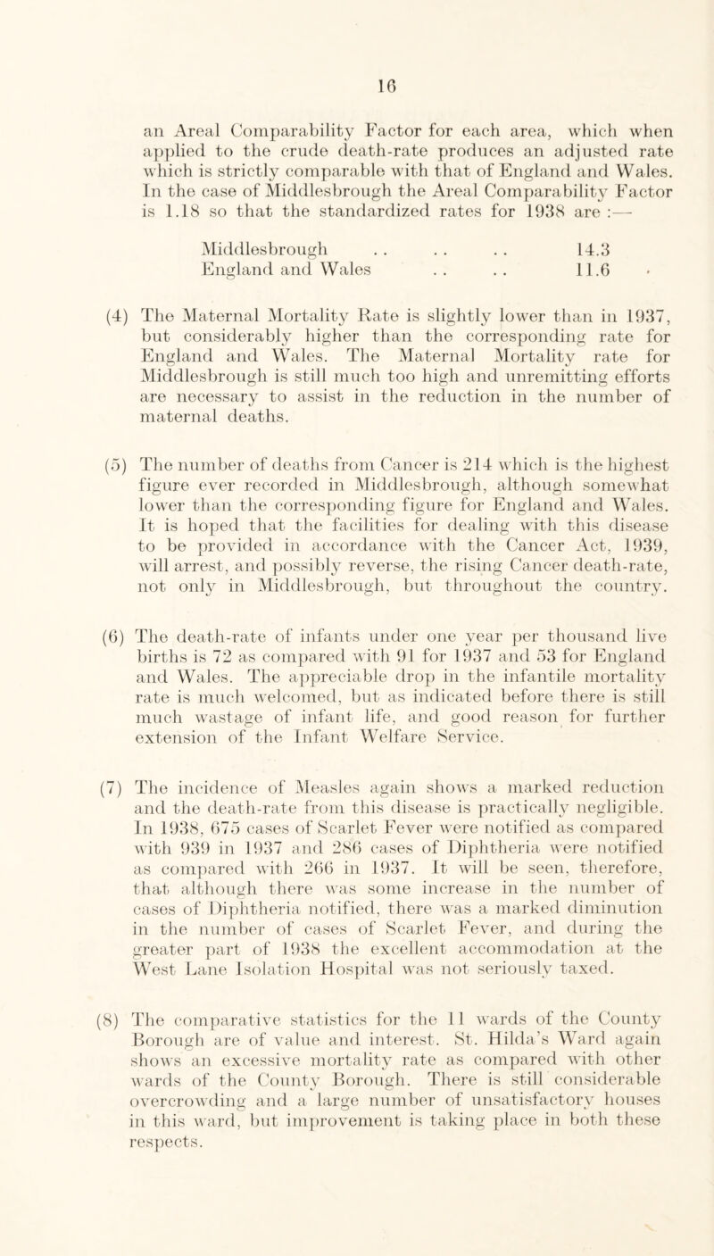 10 an Areal Comparability Factor for each area, which when a])})lie(l to the crude death-rate produces an adjusted rate which is strictly comparable with that of England and Wales. In the case of Middlesbrough the Areal Comparability Factor is 1.18 so that the standardized rates for 1938 are :— Middlesbrough . . . . . . 14.3 England and Wales . . . . 11.6 (4) The Maternal Mortality Rate is slightly lower than in 1937, but considerably higher than the corresponding rate for England and Wales. The Maternal Mortality rate for Middlesbrough is still much too high and unremitting efforts are necessary to assist in the reduction in the number of maternal deaths. (5) The number of deaths from Cancer is 214 which is the highest figure ever recorded in Middlesbrough, although somewhat lower than the corresj)onding figure for England and Wales. It is hoped that the facilities for dealing with this disease to be provided in accordance with the Cancer Act, 1939, will arrest, and possibly reverse, the rising Cancer death-rate, not only in Middlesbrough, but throughout the country. (6) The death-rate of infants under one year per thousand live births is 72 as compared with 91 for 1937 and 53 for England and Wales. The appreciable drop in the infantile mortality rate is much welcomed, but as indicated before there is still much wastage of infant life, and good reason for further extension of the Infant Welfare Service. (7) The incidence of Measles again shows a marked reduction and the death-rate from this disease is practically negligible. In 1938, 675 cases of Scarlet Fever were notified as compared with 939 in 1937 and 286 cases of Diphtheria were notified as compared with 266 in 1937. It will be seen, therefore, that although there was some increase in the number of cases of Diphtheria notified, there was a marked diminution in the number of cases of Scarlet Fever, and during the greater part of 1938 the excellent accommodation at the West Lane Isolation Hospital was not seriously taxed. (8) The comparative statistics for the 11 wards of the County Borough are of value and interest. St. Hilda’s W^ard again shows an excessive mortality rate as compared with other wards of the County Borough. There is stilF considerable overcrowding and a large number of unsatisfactory houses in this ward, but improvement is taking place in both these respects.