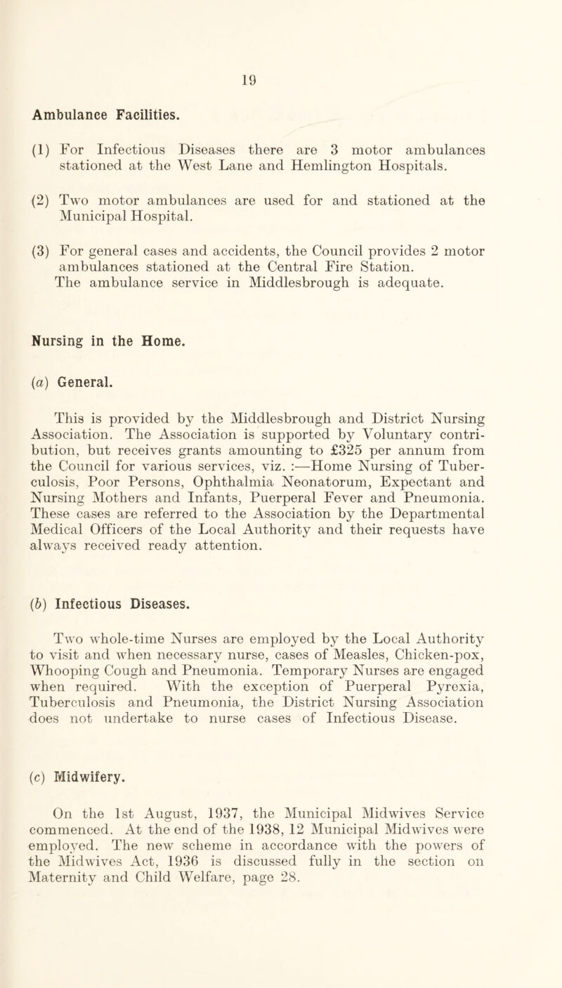 Ambulance Facilities. (1) For Infectious Diseases there are 3 motor ambulances stationed at the West Lane and Hemlington Hospitals. (2) Two motor ambulances are used for and stationed at the Municipal Hospital. (3) For general cases and accidents, the Council provides 2 motor ambulances stationed at the Central Fire Station. The ambulance service in Middlesbrough is adequate. Nursing in the Home. {a) General. This is provided by the Middlesbrough and District Nursing Association. The Association is supported by Voluntary contri¬ bution, but receives grants amounting to £325 per annum from the Council for various services, viz. :—Home Nursing of Tuber¬ culosis, Poor Persons, Ophthalmia Neonatorum, Expectant and Nursing Mothers and Infants, Puerperal Fever and Pneumonia. These cases are referred to the Association by the Departmental Medical Officers of the Local Authority and their requests have always received ready attention. (6) Infectious Diseases. Two whole-time Nurses are employed by the Local Authority to visit and when necessary nurse, cases of Measles, Chicken-pox, Whooping Cough and Pneumonia. Temporary Nurses are engaged when required. With the exception of Puerperal Pyrexia, Tuberculosis and Pneumonia, the District Nursing Association does not undertake to nurse cases of Infectious Disease. (c) Midwifery. On the 1st August, 1937, the Municipal Midwives Service commenced. At the end of the 1938, 12 Municipal Midwives were employed. The new scheme in accordance with the powers of the Midwives Act, 1936 is discussed fully in the section on Maternity and Child Welfare, page 28.