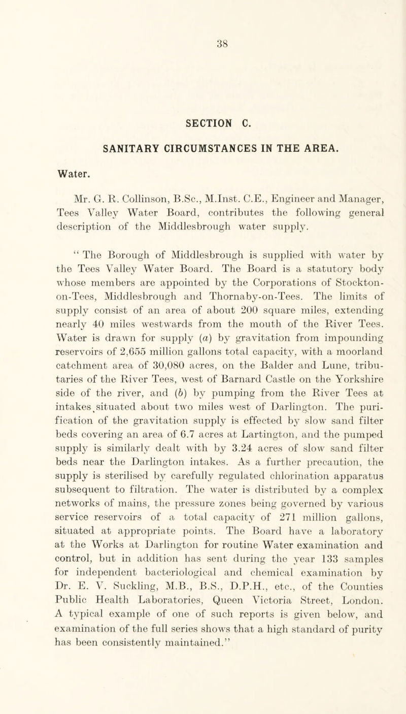 SECTION C. SANITARY CIRCUMSTANCES IN THE AREA. Water. Mr. G. R. Collinson, B.Sc., M.Inst. C.E., Engineer and Manager, Tees Valley Water Board, contributes the following general description of the Middlesbrough water supply. “ The Borough of Middlesbrough is supplied with water by the Tees Valley Water Board. The Board is a statutory body whose members are appointed by the Corporations of Stockton- on-Tees, Middlesbrough and Thornaby-on-Tees. The limits of supply consist of an area of about 200 square miles, extending nearly 40 miles westwards from the mouth of the River Tees. Water is drawn for supply (a) by gravitation from impounding reservoirs of 2,655 million gallons total capacity, with a moorland catchment area of 30,080 acres, on the Balder and Lune, tribu¬ taries of the River Tees, west of Barnard Castle on the Yorkshire side of the river, and (b) by pumping from the River Tees at intakes ^situated about two miles west of Darlington. The puri¬ fication of the gravitation supply is effected by slow sand filter beds covering an area of 6.7 acres at Lartington, and the pumped supply is similarly dealt with by 3.24 acres of slow sand filter beds near the Darlington intakes. As a further precaution, the supply is sterilised by carefully regulated chlorination apparatus subsequent to filtration. The water is distributed by a complex networks of mains, the pressure zones being governed by various service reservoirs of a total capacity of 271 million gallons, situated at appropriate points. The Board have a laboratory at the Works at Darlington for routine Water examination and control, but in addition has sent during the year 133 samples for independent bacteriological and chemical examination by Dr. E. V. Suckling, M.B., B.S., D.P.H., etc., of the Counties Public Health Laboratories, Queen Victoria Street, London. A typical example of one of such reports is given below, and examination of the full series shows that a high standard of purity has been consistently maintained.”