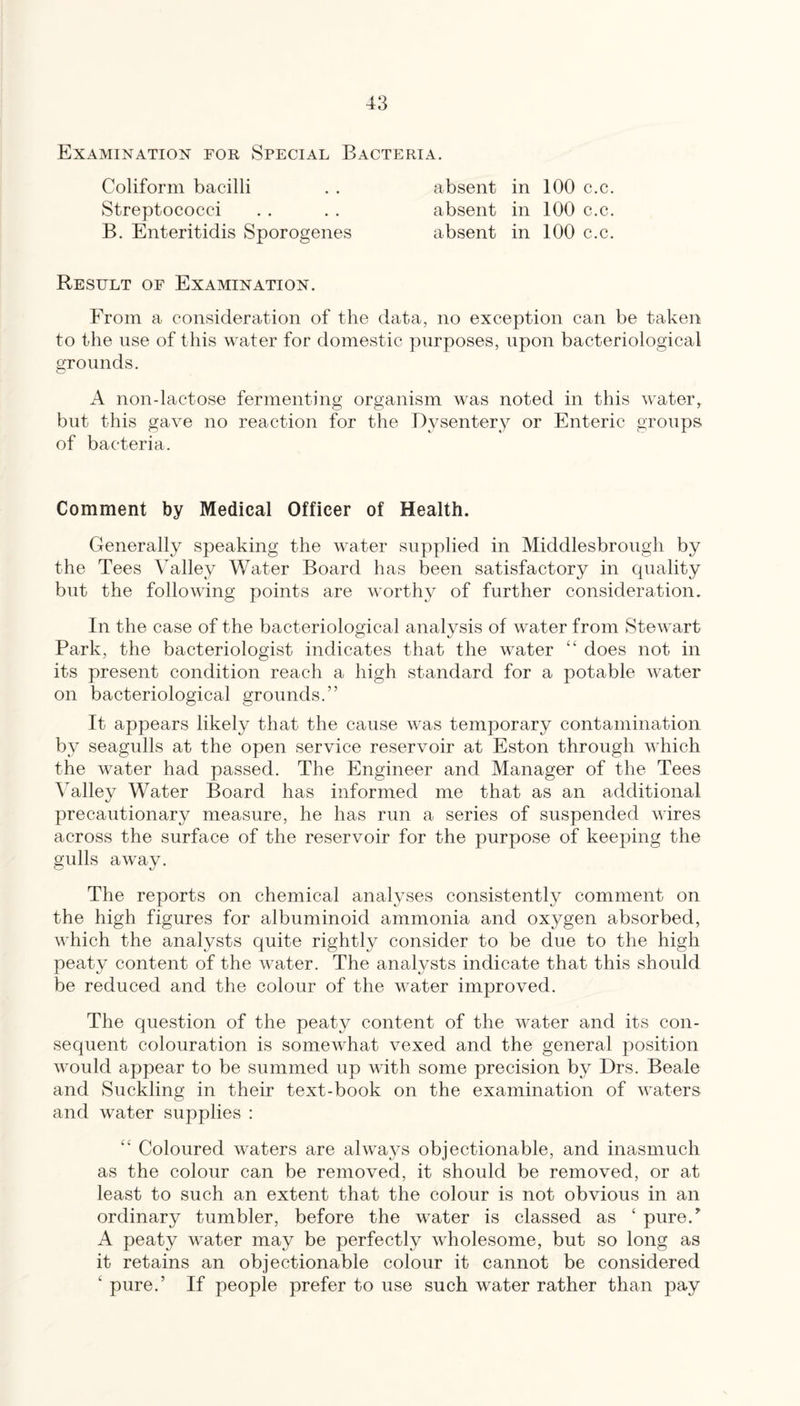 Examination for Special Bacteria. Coliform bacilli Streptococci B. Enteritidis Sporogenes absent in 100 c.c. absent in 100 c.c. absent in 100 c.c. Result of Examination. From a consideration of the data, no exception can be taken to the use of this water for domestic purposes, upon bacteriological grounds. A non-lactose fermenting organism was noted in this water, but this gave no reaction for the Dysentepy or Enteric groups of bacteria. Comment by Medical Officer of Health. Generally speaking the water supplied in Middlesbrough by the Tees Valley Water Board has been satisfactory in quality but the following points are worthy of further consideration. In the case of the bacteriological analysis of water from Stewart Park, the bacteriologist indicates that the water “ does not in its present condition reach a high standard for a potable water on bacteriological grounds.” It appears likely that the cause was temporary contamination by seagulls at the open service reservoir at Eston through which the water had passed. The Engineer and Manager of the Tees Valley Water Board has informed me that as an additional precautionary measure, he has run a series of suspended wires across the surface of the reservoir for the purpose of keeping the gulls away. The reports on chemical analyses consistently comment on the high figures for albuminoid ammonia and oxygen absorbed, which the analysts quite rightly consider to be due to the high peaty content of the water. The analysts indicate that this should be reduced and the colour of the water improved. The question of the peaty content of the water and its con¬ sequent colouration is somewhat vexed and the general position would appear to be summed up with some precision by Drs. Beale and Suckling in their text-book on the examination of waters and water supplies : “ Coloured waters are always objectionable, and inasmuch as the colour can be removed, it should be removed, or at least to such an extent that the colour is not obvious in an ordinary tumbler, before the water is classed as ‘ pure.^ A peaty water may be perfectly wholesome, but so long as it retains an objectionable colour it cannot be considered ‘ pure.’ If people prefer to use such water rather than pay