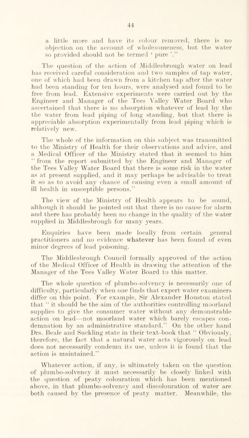 cl little more and liave its colour removed, there is no objection on the account of wholesomeness, but the water so ])rovided should not be termed ‘ })nre The question of the action of Middlesbrough water on lead has received careful consideration and two sani])les of taj) water, one of which had been dravui from a kitchen taj) after the water had been standintjj for ten hours, were analysed and found to be free from lead. Extensive experiments were carried out by the Engineer and Manager of the Tees \hilley Water Board who ascertained that there is no absorption whatever of lead by the the water from lead piping of long standing, but that there is a})|)reciable absorption experimentally from lead ])iping which is relatively newo The whole of the information on this subject wms transmitted to the Ministr} of Health for their observations and advice, and a Medical Officer of the Ministry stated that it seemed to him “ from the report submitted by the Engineer and Manager of the Tees Valley Water Board that there is some risk in the water as at ]:>resent su]:)plied, and it may perhaps be advisable to treat it so as to avoid any chance of causing even a small amount of ill health in susceptible persons.” The view of the Ministry of Health appears to be sound, although it should be pointed out that there is no cause for alarm and there has probably been no change in the quality of the water supplied in Middlesbrough for many years. Enquiries have been made locally from certain general practitioners and no evidence whatever has been found of even minor degrees of lead poisoning. The Middlesbrough Council formally approved of the action of the Medical Officer of Health in drawing the attention of the Manager of the Tees Valley Water Board to this matter. The whole question of plumbo-solvency i« necessarily one of difficulty, particularly when one finds that expert water examiners differ on this point. For example. Sir Alexander Houston stated that “ it should be the aim of the authorities controlling moorland snp|)lies to give the consumer water without any demonstrable action on lead—not moorland water which barely esca])es con¬ demnation by an administrative standard.” On the other hand l)rs. Beale and Suckling state in their text-book that “ Obviously, therefore, the fact that a natural water acts vigorously on lead does not necessarily condemn its use, unless ifc is found that the action is maintained.” Whatever action, if any, is vdtimately taken on the ({uestion of plumbo-solvency it must necessarily be closely linked with the question of peaty colouration which has been mentioned above, in that plumbo-solvency and discolouration of water are both caused by the presence of peaty matter. Meanwhile, the