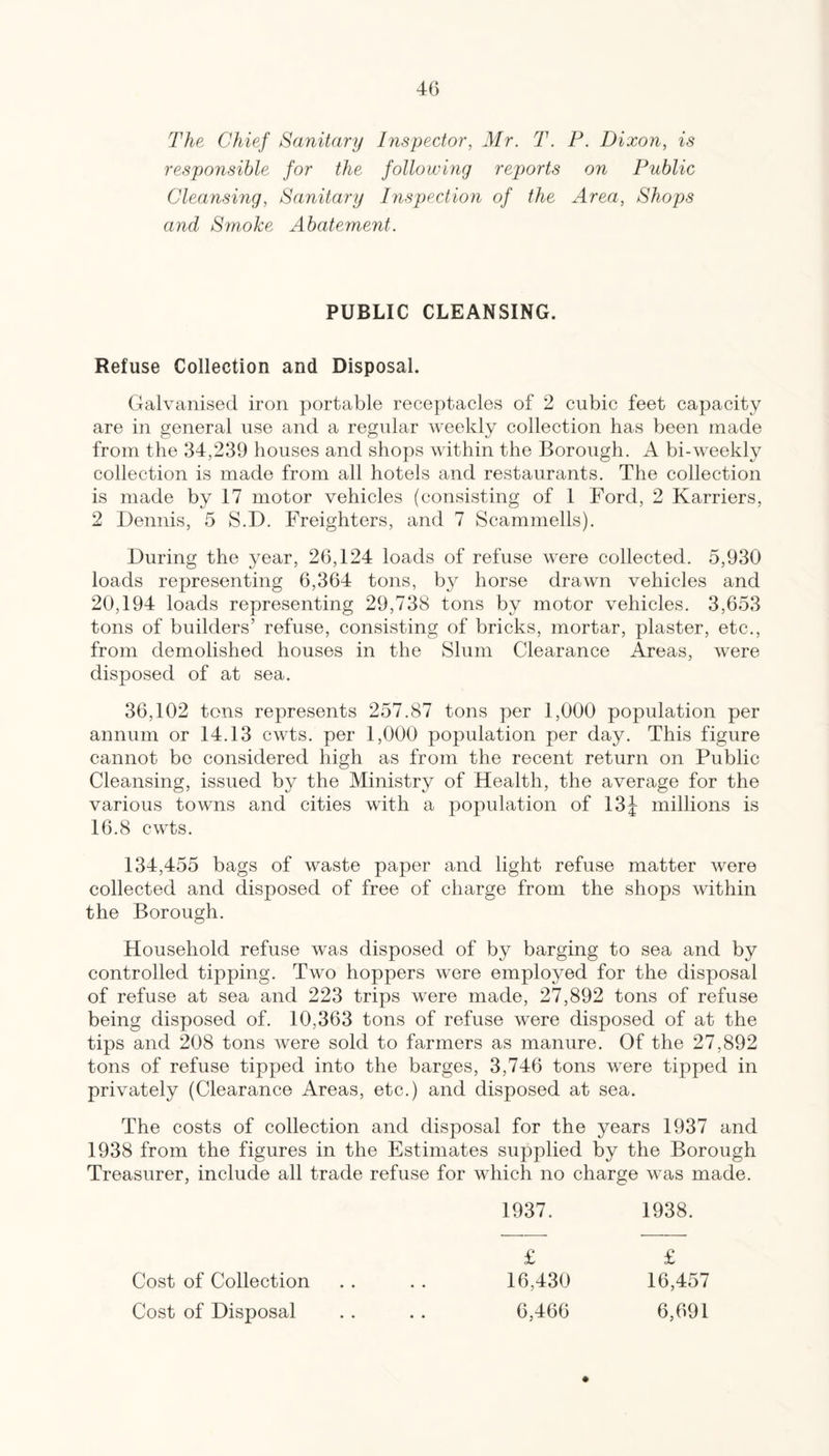 The Chief Sanitary Inspector, Mr. T. F. Dixon, is responsible for the following reports on Public Cleansing, Sanitary Inspection of the Area, Shops and Smoke Abatement. PUBLIC CLEANSING. Refuse Collection and Disposal. Galvanised iron portable receptacles of 2 cubic feet capacity are in general use and a regular weekly collection has been made from the 34,239 houses and shops within the Borough. A bi-weekly collection is made from all hotels and restaurants. The collection is made by 17 motor vehicles (consisting of 1 Ford, 2 Karriers, 2 Dennis, 5 S.D. Freighters, and 7 Scammells). During the year, 26,124 loads of refuse were collected. 5,930 loads representing 6,364 tons, by horse drawn vehicles and 20,194 loads representing 29,738 tons by motor vehicles. 3,653 tons of builders’ refuse, consisting of bricks, mortar, plaster, etc., from demolished houses in the Slum Clearance Areas, were disposed of at sea. 36,102 tons represents 257.87 tons per 1,000 population per annum or 14.13 cwts. per 1,000 population per day. This figure cannot be considered high as from the recent return on Public Cleansing, issued by the Ministry of Health, the average for the various towns and cities with a population of 13J millions is 16.8 cwts. 134,455 bags of waste paper and light refuse matter were collected and disposed of free of charge from the shops within the Borough. Household refuse was disposed of by barging to sea and by controlled tipping. Two hoppers were employed for the disposal of refuse at sea and 223 trips were made, 27,892 tons of refuse being disposed of. 10,363 tons of refuse were disposed of at the tips and 208 tons were sold to farmers as manure. Of the 27,892 tons of refuse tipped into the barges, 3,746 tons were tipped in privately (Clearance Areas, etc.) and disposed at sea. The costs of collection and disposal for the years 1937 and 1938 from the figures in the Estimates supplied by the Borough Treasurer, include all trade refuse for which no charge was made. 1937. 1938. £ £ Cost of Collection . . . . 16,430 16,457 Cost of Disposal . . . . 6,466 6,691