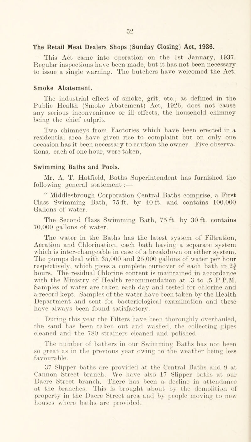 The Retail Meat Dealers Shops (Sunday Closing) Act, 1936. This Act came into operation on the 1st January, 1937. Regular inspections have been made, but it has not been necessary to issue a single warning. The butchers have welcomed the Act. Smoke Abatement. The industrial effect of smoke, grit, etc., as defined in the Public Health (Smoke Abatement) Act, 1926, does not cause any serious inconvenience or ill effects, the household chimney being the chief culprit. Two chimneys from Factories which have been erected in a residential area have given rise to complaint but on only one occasion has it been necessary to caiition the owner. Five observa¬ tions, each of one hour, were taken. Swimming Baths and Pools. Mr. A. T. Hatfield, Baths Superintendent has furnished the following general statement :— “ Middlesbrough Corporation Central Baths comprise, a First Class Swimming Bath, 75 ft. by 40 ft. and contains 100,000 Gallons of water. The Second Class Swimming Bath, 75 ft. by 30 ft. contains 70,000 gallons of water. The water in the Baths has the latest svstem of Filtration, Aeration and Chlorination, each bath having a separate system which is inter-changeable in case of a breakdomi on either system. The pumps deal with 35,000 and 25,000 gallons of water per hour respectively, which gives a complete turnover of each bath in 2| hours. The residual Chlorine content is maintained in accordance with the Ministry of Health recommendation at .3 to .5 P.P.M. Samples of water are taken each day and tested for chlorine and a record kept. Samples of the water have been taken by the Health Department and sent for bacteriological examination and these have always been found satisfactory. During this year the Filters have been thoroughly overhaided, the sand has been taken out and washed, the collecting ])ipes cleaned and the 780 strainers cleaned and polished. The number of bathers in our Swimming Baths has not been so great as in the previous year owing to the weather being less favourable. 37 Slipper baths are provided at the Central Baths and 9 at Cannon Street branch. We have also 17 Slipper baths at our Dacre Street branch. There has been a decline in attendance at the branches. This is brought about by the demolitian of property in the Dacre Street area and by peo]:>le moving to new houses where baths are provided.