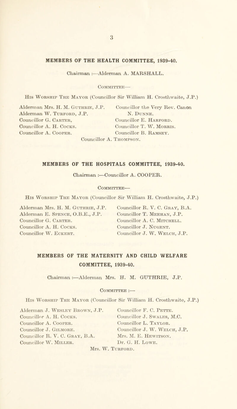 MEMBERS OF THE HEALTH COMMITTEE, 1939-40. Chairman :—Alderman A. MARSHALL. Committee— His Worship The Mayor (Councillor Sir William H. Crostliwaite, J.P.) Alderman Mrs. H. M. Guthrie, J.P. Alderman W. Turford, J.P. Councillor G. Carter, Councillor A. H. Cocks. Councillor A. Cooper. Councillor the Very Rev. Canon N. Dunne. Councillor E. Harford. Councillor T. W. Morris. Councillor B. Ramsey. Councillor A. Thompson. MEMBERS OF THE HOSPITALS COMMITTEE, 1939-40. Chairman :—Councillor A. COOPER. Committee— His Worship The Mayor (Councillor Sir William H. Crosthwaite, J.P.) Alderman Mrs. H. M. Guthrie, J.P. Alderman E. Spence, O.B.E., J.P. Councillor G. Carter. Councillor A. H. Cocks. Councillor W. Eckert. Councillor R. V. C. Gray, B.A. Councillor T. Meehan, J.P. Councillor A. C. Mitchell. Councillor J. Nugent. Councillor J. W. Welch, J.P. MEMBERS OF THE MATERNITY AND CHILD WELFARE COMMITTEE, 1939-40. Chairman :—Alderman Mrs. H. M. GUTHRIE, J.P. Committee :— His Worship The Mayor (Councillor Sir William H. Crosthwaite, J.P.) Alderman J. Wesley Brown, J.P. Councillor A. H. Cocks. Councillor A. Cooper. Councillor J. Gilmore. Councillor R. V. C. Gray, B.A. Councillor W. Miller. Mrs. W. Councillor F. C. Pette. Councillor J. Swales, M.C. Councillor L. Taylor. Councillor J. W. Welch, J.P. Mrs. M. E. Hewitson. Dr. G. H. Lowe. Turford.